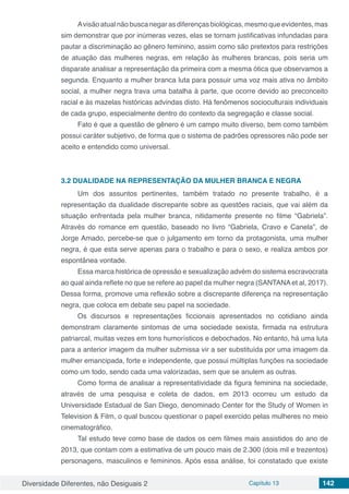 Diversidade Diferentes, não Desiguais 2 Capítulo 13 142
Avisãoatualnãobuscanegarasdiferençasbiológicas,mesmoqueevidentes,mas
sim demonstrar que por inúmeras vezes, elas se tornam justificativas infundadas para
pautar a discriminação ao gênero feminino, assim como são pretextos para restrições
de atuação das mulheres negras, em relação às mulheres brancas, pois seria um
disparate analisar a representação da primeira com a mesma ótica que observamos a
segunda. Enquanto a mulher branca luta para possuir uma voz mais ativa no âmbito
social, a mulher negra trava uma batalha à parte, que ocorre devido ao preconceito
racial e às mazelas históricas advindas disto. Há fenômenos socioculturais individuais
de cada grupo, especialmente dentro do contexto da segregação e classe social.
Fato é que a questão de gênero é um campo muito diverso, bem como também
possui caráter subjetivo, de forma que o sistema de padrões opressores não pode ser
aceito e entendido como universal.
3.2	DUALIDADE NA REPRESENTAÇÃO DA MULHER BRANCA E NEGRA
Um dos assuntos pertinentes, também tratado no presente trabalho, é a
representação da dualidade discrepante sobre as questões raciais, que vai além da
situação enfrentada pela mulher branca, nitidamente presente no filme “Gabriela”.
Através do romance em questão, baseado no livro “Gabriela, Cravo e Canela”, de
Jorge Amado, percebe-se que o julgamento em torno da protagonista, uma mulher
negra, é que esta serve apenas para o trabalho e para o sexo, e realiza ambos por
espontânea vontade.
Essa marca histórica de opressão e sexualização advém do sistema escravocrata
ao qual ainda reflete no que se refere ao papel da mulher negra (SANTANA et al, 2017).
Dessa forma, promove uma reflexão sobre a discrepante diferença na representação
negra, que coloca em debate seu papel na sociedade.
Os discursos e representações ficcionais apresentados no cotidiano ainda
demonstram claramente sintomas de uma sociedade sexista, firmada na estrutura
patriarcal, muitas vezes em tons humorísticos e debochados. No entanto, há uma luta
para a anterior imagem da mulher submissa vir a ser substituída por uma imagem da
mulher emancipada, forte e independente, que possui múltiplas funções na sociedade
como um todo, sendo cada uma valorizadas, sem que se anulem as outras.
Como forma de analisar a representatividade da figura feminina na sociedade,
através de uma pesquisa e coleta de dados, em 2013 ocorreu um estudo da
Universidade Estadual de San Diego, denominado Center for the Study of Women in
Television & Film, o qual buscou questionar o papel exercido pelas mulheres no meio
cinematográfico.
Tal estudo teve como base de dados os cem filmes mais assistidos do ano de
2013, que contam com a estimativa de um pouco mais de 2.300 (dois mil e trezentos)
personagens, masculinos e femininos. Após essa análise, foi constatado que existe
 