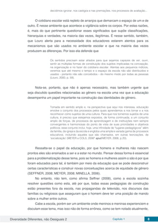 Diversidade Diferentes, não Desiguais 2 Capítulo 1 8
decidimos ignorar, nos castigos e nas premiações, nos processos de avaliação...
O cotidiano escolar está repleto de arranjos que demarcam o espaço de um e de
outro. É nesse ambiente que acontece a vigilância sobre os corpos. Por estas razões,
é, mais do que pertinente questionar esses significados que supõe classificações,
hierarquias e verdades, na maioria das vezes, ilegítimas. É nesse sentido, também,
que Louro alerta para a necessidade dos educadores estarem atentos para os
mecanismos que são usados no ambiente escolar e que na maioria das vezes
produzem as diferenças. Por isso ela defende que
Os sentidos precisam estar afiados para que sejamos capazes de ver, ouvir,
sentir as múltiplas formas de constituição dos sujeitos implicadas na concepção,
na organização e no fazer do cotidiano escolar. Atentas aos pequenos indícios,
veremos que até mesmo o tempo e o espaço da escola não são distribuídos e
usados - portanto não são concebidos - do mesmo modo por todas as pessoas
(Louro, 2000, p. 59).
Nota-se, portanto, que não é apenas necessário, mas também urgente que
seja discutido questões relacionadas ao gênero na escola uma vez que a educação
desempenha um papel importante na construção das identidades de gênero.
Tomada em sentido amplo e, na perspectiva que aqui nos interessa, educação
envolve o conjunto dos processos pelos quais aprendemos a nos tornar e a nos
reconhecer como sujeitos de uma cultura. Para que nos tornemos sujeitos de uma
cultura, é preciso que estejamos expostos, de forma continuada, a um conjunto
amplo de forças, de processos de aprendizagem e de instituições nem sempre
convergentes e harmoniosas do ponto de vista de suas prioridades e objetivos
políticos; esse conjunto inclui, hoje, uma infinidade de “lugares pedagógicos” além
da família, da igreja e da escola e engloba uma ampla e variada gama de processos
educativos, incluindo aqueles que são chamados, em outras teorizações, de
‘socialização’ (MEYER e COLS, 2006ª apud MEYER, 2008, p.20).
Ressalta-se o papel da educação, por que homens e mulheres não nascem
prontos eles são ensinados a ser e a estar no mundo. Pensar dessa forma é essencial
para a problematização desse tema, pois se homens e mulheres assim o são é por que
foram educados para tal, é também por meio da educação que se pode desconstruir
certas características e construir novas conceituações acerca de equidade de gênero
(SEFFNER, 2008; MEYER, 2008; MINELLA, 2006).
No entanto, não tem, como afirma Seffner (2008), como a escola sozinha
resolver questões como esta, até por que, todas essas pedagogias de construção
estão presentes fora da escola, nas propagandas de televisão, nos discursos das
famílias ou religiosos que asseguram que o homem deve ter uma posição de mando
sobre a mulher entre outros.
Cabe a escola, porém ser um ambiente onde meninos e meninas experienciem e
discutam esse tema, mas isso não de forma errônea, como se tem notado atualmente,
 
