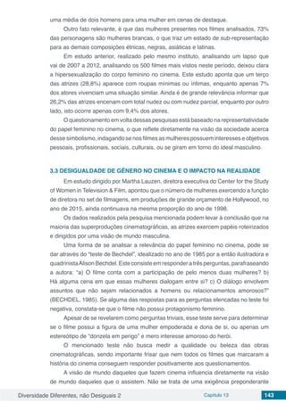 Diversidade Diferentes, não Desiguais 2 Capítulo 13 143
uma média de dois homens para uma mulher em cenas de destaque.
Outro fato relevante, é que das mulheres presentes nos filmes analisados, 73%
das personagens são mulheres brancas, o que traz um estado de sub-representação
para as demais composições étnicas, negras, asiáticas e latinas.
Em estudo anterior, realizado pelo mesmo instituto, analisando um lapso que
vai de 2007 a 2012, analisando os 500 filmes mais vistos neste período, deixou clara
a hipersexualização do corpo feminino no cinema. Este estudo aponta que um terço
das atrizes (28,8%) aparece com roupas mínimas ou íntimas, enquanto apenas 7%
dos atores vivenciam uma situação similar. Ainda é de grande relevância informar que
26,2% das atrizes encenam com total nudez ou com nudez parcial, enquanto por outro
lado, isto ocorre apenas com 9,4% dos atores.
O questionamento em volta dessas pesquisas está baseado na representatividade
do papel feminino no cinema, o que reflete diretamente na visão da sociedade acerca
desse simbolismo, indagando se nos filmes as mulheres possuem interesses e objetivos
pessoais, profissionais, sociais, culturais, ou se giram em torno do ideal masculino.
3.3	DESIGUALDADE DE GÊNERO NO CINEMA E O IMPACTO NA REALIDADE
Em estudo dirigido por Martha Lauzen, diretora executiva do Center for the Study
of Women in Television & Film, apontou que o número de mulheres exercendo a função
de diretora no set de filmagens, em produções de grande orçamento de Hollywood, no
ano de 2015, ainda continuava na mesma proporção do ano de 1998.
Os dados realizados pela pesquisa mencionada podem levar à conclusão que na
maioria das superproduções cinematográficas, as atrizes exercem papéis roteirizados
e dirigidos por uma visão de mundo masculina.
Uma forma de se analisar a relevância do papel feminino no cinema, pode se
dar através do “teste de Bechdel”, idealizado no ano de 1985 por a então ilustradora e
quadrinistaAlison Bechdel. Este consiste em responder a três perguntas, parafraseando
a autora: “a) O filme conta com a participação de pelo menos duas mulheres? b)
Há alguma cena em que essas mulheres dialogam entre si? c) O diálogo envolvem
assuntos que não sejam relacionados a homens ou relacionamentos amorosos?”
(BECHDEL, 1985). Se alguma das respostas para as perguntas elencadas no teste foi
negativa, constata-se que o filme não possui protagonismo feminino.
Apesar de se revelarem como perguntas triviais, esse teste serve para determinar
se o filme possui a figura de uma mulher empoderada e dona de si, ou apenas um
estereótipo de “donzela em perigo” e mero interesse amoroso do herói.
O mencionado teste não busca medir a qualidade ou beleza das obras
cinematográficas, sendo importante frisar que nem todos os filmes que marcaram a
história do cinema conseguem responder positivamente aos questionamentos.
A visão de mundo daqueles que fazem cinema influencia diretamente na visão
de mundo daqueles que o assistem. Não se trata de uma exigência preponderante
 