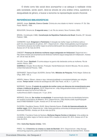 Diversidade Diferentes, não Desiguais 2 Capítulo 13 145
O direito como fato social deve acompanhar e se adequar à realidade vivida
pela sociedade, sendo assim, deve-se através de uma análise crítica, questionar a
desigualdade de gênero, e buscar a isonomia na representação social e ficcional.
REFERÊNCIAS BIBLIOGRÁFICAS
AMADO, Jorge. Gabriela, Cravo e Canela: Crônica de uma cidade no interior: romance. 9ª. Ed. São
Paulo: Martins. 1959.
BEAUVOIR, Simone de. O segundo sexo. 2. ed. Rio de Janeiro: Nova Fronteira, 2009.
BRASIL. Constituição (1988). Constituição da República Federativa do Brasil. Brasília, DF: Senado
Federal, 1988.
CARNEIRO, Sueli. Enegrecer o Feminismo: A situação da mulher negra na América Latina a
partir de uma perspectiva de gênero. 2011. Disponível em: <https://www.geledes.org.br/enegrecer-
o-feminismo-situacao-da-mulher-negra-na-america-latina-partir-de-uma-perspectiva-de-genero/>.
Acesso em 27 de maio de 2018.
CINESET. Presença de diretoras mulheres segue estagnada em Hollywood. Disponível em:<
http://www.cineset.com.br/presenca-de-diretoras-mulheres-segue-estagnada-em-hollywood/>. Acesso
em: 28 de maio de 2018.
FALUDI, Susan. Backlash: O contra-ataque na guerra não declarada contra as mulheres. Rio de
Janeiro: Rocco, 2001.
GABRIELA. Direção: Bruno Barreto. Produção: Harold Nebenzal e Ibrahim Moussa. Rio de Janeiro.
United International Pictures. 1983.
GERHARDT, Tatiana Engel; SILVEIRA, Denise Tolfo. Métodos de Pesquisa. Porto Alegre: Editora da
Ufrgs, 2009. 120. p.
HIRATA, Helena. Gênero, classe e raça: interseccionalidade e consubstancialidade nas relações
sociais. Tempo social: revista de sociologia da USP, São Paulo, vol 26, n. 1, p 61-73.
MARINHO, Tamires. O estado de sujeição da mulher como um discurso de consentimento para
crimes e violência de gênero. 2018. Disponível em: <http://blogueirasfeministas.com/2018/01/o-
estado-de-sujeic%cc%a7a%cc%83o-da-
mulher/#more-23257> Acesso em: 17 jun. 2018.
MORAES, Erika de. Ser mulher na atualidade: A representação discursiva da identidade feminina
em quadros humorísticos de Maitena. 2012. Disponível em: <http://books.scielo.org/id/hzj5q/pdf/
tasso-9788576285830-12.pdf>. Acesso em 27 de maio de 2018.
OLIVEIRA, Claudilene Soares; RUAS, Maria Gabriela Soares. O mito da hipersexualização da
mulher negra. 2018. Disponível em: <http://www.periodicos.unimontes.br/sesoperspectiva/article/
download/729/492>. Acesso em 26 de maio de 2018.
OLIVEIRA, Francilene Costa de Santana. Mulheres Negras Contos e Literatura: Uma análise da
condição da mulher negra no final do século XIX à meados do século XX. 2014. Acesso em 27 de
maio de 2018.
ONU. Carta Das Nações Unidas. 1945.
PIRES, Yuri. O feminino no cinema e o teste de Bechdel. 2014. Disponível em: <http://lounge.
obviousmag.org/outras_palavras/2014/03/o-feminino-no-cinema-e-o-teste-de-bechdel.html>. Acesso
 