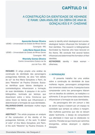 Diversidade Diferentes, não Desiguais 2 Capítulo 14 147
CAPÍTULO 14
A CONSTRUÇÃO DA IDENTIDADE DE KEHINDE
E RAMI: UMA ANÁLISE DA OBRA DE ANA M.
GONÇALVES E P. CHIZIANE
Aparecida Gomes Oliveira
UEMG – Universidade do Estado de Minas Gerais
Carangola - MG
Lídia Maria Nazaré Alves
UEMG – Universidade do Estado de Minas Gerais
Carangola - MG
Rhanielly Gomes Oliveira
Centro Universitário Estácio de Sá
Juiz de Fora - MG
RESUMO: O artigo propõe uma análise da
construção da identidade das personagens
protagonistas Kehinde, da obra “Um defeito
de cor” de Ana Maria Gonçalves e Rami, da
obra “Niketche” de Paulina Chiziane. Busca-
se identificar quais fatores ideológicos e
contraideológicos influenciaram a formação
de suas identidades. A pesquisa é de cunho
bibliográfico, iluminada por teóricos que
dissertaram sobre o tema. Conclui-se que
vários foram os fatores que influenciaram e
determinaram a formação de suas identidades.
PALAVRAS-CHAVE: identidade- mulher negra
–alteridade.
ABSTRACT: The article proposes an analysis
of the construction of the identity of the
protagonists Kehinde, of the work “A defect
of color” of Ana Maria Gonçalves and Rami,
of the work “Niketche” by Paulina Chiziane. It
seeks to identify which ideological and counter-
ideological factors influenced the formation of
their identities. The research is bibliographical,
illuminated by theorists who have lectured on
the theme. We conclude that several factors
influenced and determined the formation of their
identities.
KEYWORDS: identity - black woman –
otherness.
1 | 	INTRODUÇÃO
O presente trabalho faz uma análise
sobre a construção da identidade de duas
mulheres negras, personagens protagonistas
dos romances citados acima. A pesquisa busca
compreender como tais personagens lidaram
com os desafios do cotidiano, as tradições e o
sofrimento. E de que forma todos esses fatores
influenciaram a formação de suas identidades.
As personagens têm em comum o fato
de serem negras e lutarem por um espaço na
sociedade que sempre as coloca à margem.
São mulheres guerreiras que não se deixam
abater facilmente, o desejo de conquistarem
sua alteridade é maior que os obstáculos no
caminho. Percebe-se que mesmo por caminhos
divergentes, ambas alcançam o objetivo
desejado.
 
