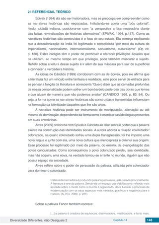 Diversidade Diferentes, não Desiguais 2 Capítulo 14 148
2 | 	REFERENCIAL TEÓRICO
Spivak (1994) diz não ser historiadora, mas se preocupa em compreender como
as narrativas históricas são negociadas. Intitulando-se como uma “pós colonial”,
hindu, cidadã indiana, posiciona-se com “a perspectiva crítica necessária diante
das falsas reivindicações de histórias alternativas” (SPIVAK, 1994, p.187). Como as
narrativas históricas são construídas é o foco de seu estudo. Ela começa explicando
que a descolonização da Índia foi legitimada e consolidada “por meio da cultura do
imperialismo, nacionalismo, internacionalismo, secularismo, culturalismo” (Op cit.
p. 188). Estes códigos têm o poder de promover e oferecer privilégios àqueles que
os utilizam, ao mesmo tempo em que privilegia, pode também mascarar o sujeito.
Refletir sobre a leitura desse sujeito é ir além de sua máscara para sair do superficial
e conhecer a verdadeira história.
As ideias de Cândido (1999) corroboram com as de Spivak, pois ele afirma que
a literatura faz um vínculo entre fantasia e realidade, este pode servir de entrada para
se pensar a função da literatura e acrescenta “Quero dizer que as camadas profundas
da nossa personalidade podem sofrer um bombardeio poderoso das obras que lemos
e que atuam de maneira que não podemos avaliar” (CANDIDO 1999, p. 83, 84). Ou
seja, a forma como as narrativas históricas são construídas e transmitidas influenciam
na formação da identidade daqueles que lhe são alvos.
A narrativa histórica pode ser instrumento de manipulação, alienação ou até
mesmo de dominação, dependendo da forma como é escrita e das ideologias presentes
em suas entrelinhas.
Alves (2009) concorda com Spivak e Cândido ao falar sobre o poder que a palavra
exerce na construção das identidades sociais. A autora aborda a relação colonizador/
colonizado, na qual o colonizado sofreu uma dupla transgressão, foi lhe imposto uma
nova língua e junto com ela, uma nova cultura que menospreza e diminui sua origem.
Esse processo foi legitimado por meio da palavra, do ensino, da evangelização dos
povos conquistados. Como consequência o povo colonizado perdeu sua identidade,
mas não adquiriu uma nova, na verdade tornou-se errante no mundo, alguém que não
possui espaço na sociedade.
Alves reflete sobre o poder de persuasão da palavra, utilizada pelo colonizador
para dominar o colonizado.
Ostatusdamercadoriaéproduzidopelaartepersuasiva,adapalavraprincipalmente.
A literatura é arte da palavra. Sendo ela um espaço que viabiliza uma reflexão mais
acurada sobre o modo como o mundo é organizado, deve iluminar o processo de
modernização com os seus aspectos mais variados, positivos e negativos para o
homem. (ALVES, 2009, p. 221)
Sobre a palavra Fanon também escreve:
[...] a palavra é criadora de equívocos, dissimuladora, mistificadora, e tanto mais,
 