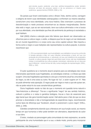 Diversidade Diferentes, não Desiguais 2 Capítulo 14 149
sem dúvida, quanto pretende uma mais perfeita transparência –pode também
tornar-se um meio de provocar outrem e de se provocar a si mesmo para
autênticos aparecimentos (FANON, 2008, p.16)
Os países que foram colonizados como o Brasil, Índia, dentre outros, carregam
o estigma de terem suas identidades sobrepujadas e enfrentam os mesmo desafios:
construírem uma nova identidade, uma nova história. Eles vivenciam o processo de
descolonização e neste processo encontram-se as classes marginalizadas. Dentre
elas está o negro, que ao ser escravizado, teve sua cultura eliminada e vive a busca
por sua alteridade, uma identidade que lhes dê sentimento de pertença à sociedade a
qual habitam.
Hall (2003) chama a atenção para três fatores que devem ser observados ao
olharmos para a cultura negra: o estilo, a diáspora que fez do negro um ser deslocado
de um mundo logocêntrico e o corpo como seu único capital cultural. Não importa a
forma como o negro e suas tradições são representados na cultura popular, é preciso
reconhecer que
[...] Em sua expressividade, sua musicalidade, sua oralidade e na sua rica, profunda
e variada atenção à fala; em suas inflexões vernaculares e local; em sua rica
produção de contranarrativas; e, sobretudo, em seu uso metafórico do vocabulário
musical, a cultura popular negra tem permitido trazer à tona, até nas modalidades
mistas e contraditórias da cultura popular mainstream, elementos de um discurso
que é diferente – outras formas de vida, outras tradições de representação. (HALL,
2003, p. 342)
O autor questiona se o momento atual é propício para as estratégias das novas
intervenções apontando suas fragilidades, as estratégias criativas e críticas que dele
surgem. Uma das fragilidades apontadas é a de que o momento atual faz uma distinção
do negro, ou ele é uma coisa ou outra. No lugar do “ou”, o autor sugere um “e”. Não
se pode alimentar esta oposição. O negro pode ser negro e mais o que ele quiser ser,
não se pode reduzi-lo às suas características genéticas.
Outra fragilidade reside no fato de que o momento em questão torna natural e
“des-historiciza a diferença”. Tira-se o significante “negro” de seu sentido histórico,
cultural e político e o reduz à genética biológica, tira-se o foco do essencial para
algo banal que não gera transformação social. Hall alerta para o fato de que se deve
priorizar a diversidade e não a homogeneidade da experiência negra, reconhecendo
outros tipos de diferença que “localizam, situam e posicionam o povo negro” (HALL,
2003, p. 346).
Cândido complementa dizendo que a literatura em sua função social, ao mesmo
tempo em que humaniza o leitor pode também ser alienadora, dependendo do autor
e sua obra.
O leitor, nivelado ao personagem pela comunidade do meio expressivo, se sente
participante de uma humanidade que é a sua, e deste modo, pronto para incorporar
 