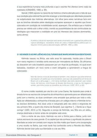 Diversidade Diferentes, não Desiguais 2 Capítulo 14 150
à sua experiência humana mais profunda o que o escritor lhe oferece como visão da
realidade (CÂNDIDO, 1999, p. 90).
Spivak (1994) aposta na reescrita da história e chama atenção para o fato de que
sua condição pós-colonial lhe permite enxergar a reivindicação por alteridade presente
na subjetividade das histórias alternativas. Um olhar para estas narrativas fará com
que as brechas deixadas pelas ideologias europeias apareçam e aqueles que foram
colocados em condição de invisibilidade social, apareçam. Ela enfatiza que a história
precisa ser refeita sob o olhar crítico, tirando as possibilidades de dar continuidade às
ideologias que mascaram a realidade em prol do interesse das classes dominantes,
como afirma:
A política cultural da repetição está sendo encenada com o gestual da política da
ruptura estratégica, necessária, tendo em vista a independência política que é o
requisito mínimo para a descolonização. (SPIVAK, 1994, p. 205)
3 | 	KEHINDE EAS INFLUÊNCIAS CULTURAIS QUE MARCARAM SUAIDENTIDADE
Kehinde nasceu na África, aos sete anos foi capturada, trazida para o Brasil
num navio negreiro e vendida como escrava por mercadores da Bahia. Os africanos
ao descerem em solo brasileiro passavam por um ritual de purificação, no qual eram
batizados, recebiam um novo nome e eram obrigados a aprenderem a língua do
colonizador.
Nós não víamos a hora de desembarcar também, mas, disseram que antes teríamos
que esperar um padre que viria nos batizar, para que não pisássemos em terras do
Brasil com a alma pagã. [...] Em terras do Brasil, eles tanto deveriam usar nomes
novos, de brancos, como louvar os deuses dos brancos, o que eu me negava a
aceitar, pois tinha ouvido os conselhos da minha avó. (UDC, 2012, p. 63)
O nome cristão recebido por ela foi o de Luísa Gama. Na fazenda para onde é
levada torna-se escrava de companhia da sinhazinha e aproveita para ser alfabetizada
junto com a menina, as duas constroem uma amizade que perdura por toda a vida.
Após ser alfabetizada a sinhazinha é levada para um colégio interno e Kehinde torna-
se escrava doméstica. Aos doze anos é estuprada pelo seu dono e engravida de
seu primeiro filho, a quem ela chama de Banjokô, que significa “[...] Sente-se e fique
comigo” (UDC, 2012, p.19). Segundo a crença de Kehinde, seu filho era um abiku,
criança destinada a morrer antes de completar sete anos.
Com a morte de seu dono, Kehinde vai com a Sinhá para a Bahia, junto com
outros escravos da casa grande. É na capital que ela conhece o significado da palavra
liberdade ao estar em contato com negros da tribo malês que fazem uma conspiração
e uma revolta na Bahia, que mais tarde fica conhecida como a Revolta dos Malês.
Kehinde decide lutar pela sua liberdade e a de seu filho.
 