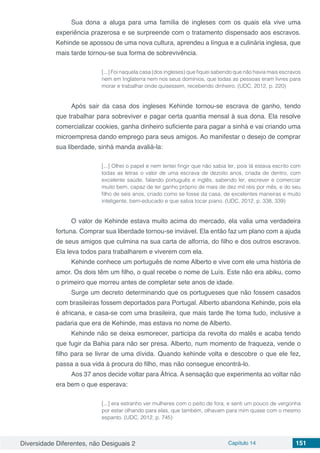Diversidade Diferentes, não Desiguais 2 Capítulo 14 151
Sua dona a aluga para uma família de ingleses com os quais ela vive uma
experiência prazerosa e se surpreende com o tratamento dispensado aos escravos.
Kehinde se apossou de uma nova cultura, aprendeu a língua e a culinária inglesa, que
mais tarde tornou-se sua forma de sobrevivência.
[...] Foi naquela casa (dos ingleses) que fiquei sabendo que não havia mais escravos
nem em Inglaterra nem nos seus domínios, que todas as pessoas eram livres para
morar e trabalhar onde quisessem, recebendo dinheiro. (UDC, 2012, p. 220)
Após sair da casa dos ingleses Kehinde tornou-se escrava de ganho, tendo
que trabalhar para sobreviver e pagar certa quantia mensal à sua dona. Ela resolve
comercializar cookies, ganha dinheiro suficiente para pagar a sinhá e vai criando uma
microempresa dando emprego para seus amigos. Ao manifestar o desejo de comprar
sua liberdade, sinhá manda avaliá-la:
[...] Olhei o papel e nem tentei fingir que não sabia ler, pois lá estava escrito com
todas as letras o valor de uma escrava de dezoito anos, criada de dentro, com
excelente saúde, falando português e inglês, sabendo ler, escrever e comerciar
muito bem, capaz de ter ganho próprio de mais de dez mil réis por mês, e do seu
filho de seis anos, criado como se fosse da casa, de excelentes maneiras e muito
inteligente, bem-educado e que sabia tocar piano. (UDC, 2012, p. 338, 339)
O valor de Kehinde estava muito acima do mercado, ela valia uma verdadeira
fortuna. Comprar sua liberdade tornou-se inviável. Ela então faz um plano com a ajuda
de seus amigos que culmina na sua carta de alforria, do filho e dos outros escravos.
Ela leva todos para trabalharem e viverem com ela.
Kehinde conhece um português de nome Alberto e vive com ele uma história de
amor. Os dois têm um filho, o qual recebe o nome de Luís. Este não era abiku, como
o primeiro que morreu antes de completar sete anos de idade.
Surge um decreto determinando que os portugueses que não fossem casados
com brasileiras fossem deportados para Portugal. Alberto abandona Kehinde, pois ela
é africana, e casa-se com uma brasileira, que mais tarde lhe toma tudo, inclusive a
padaria que era de Kehinde, mas estava no nome de Alberto.
Kehinde não se deixa esmorecer, participa da revolta do malês e acaba tendo
que fugir da Bahia para não ser presa. Alberto, num momento de fraqueza, vende o
filho para se livrar de uma dívida. Quando kehinde volta e descobre o que ele fez,
passa a sua vida à procura do filho, mas não consegue encontrá-lo.
Aos 37 anos decide voltar para África. A sensação que experimenta ao voltar não
era bem o que esperava:
[...] era estranho ver mulheres com o peito de fora, e senti um pouco de vergonha
por estar olhando para elas, que também, olhavam para mim quase com o mesmo
espanto. (UDC, 2012, p. 745)
 