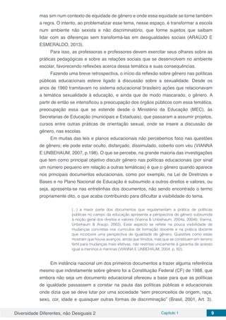 Diversidade Diferentes, não Desiguais 2 Capítulo 1 9
mas sim num contexto de equidade de gênero e onde essa equidade se torne também
a regra. O intento, ao problematizar esse tema, nesse espaço, é transformar a escola
num ambiente não sexista e não discriminatório, que forme sujeitos que saibam
lidar com as diferenças sem transformá-las em desigualdades sociais (ARAÚJO E
ESMERALDO, 2013).
Para isso, as professoras e professores devem exercitar seus olhares sobre as
práticas pedagógicas e sobre as relações sociais que se desenvolvem no ambiente
escolar, favorecendo reflexões acerca dessa temática e suas consequências.
Fazendo uma breve retrospectiva, o início da reflexão sobre gênero nas políticas
públicas educacionais esteve ligado à discussão sobre a sexualidade. Desde os
anos de 1960 tramitavam no sistema educacional brasileiro ações que relacionavam
a temática sexualidade à educação, e ainda que de modo mascarado, o gênero. A
partir de então se intensificou a preocupação dos órgãos públicos com essa temática,
preocupação essa que se estende desde o Ministério da Educação (MEC), às
Secretarias de Educação (municipais e Estaduais), que passaram a assumir projetos,
cursos entre outras práticas de orientação sexual, onde se insere a discussão de
gênero, nas escolas.
Em muitas das leis e planos educacionais não percebemos foco nas questões
de gênero; ele pode estar oculto, disfarçado, dissimulado, coberto com véu (VIANNA
E UNBEHAUM, 2007, p.198). O que se percebe, na grande maioria das investigações
que tem como principal objetivo discutir gênero nas políticas educacionais (por sinal
um número pequeno em relação a outras temáticas) é que o gênero quando aparece
nos principais documentos educacionais, como por exemplo, na Lei de Diretrizes e
Bases e no Plano Nacional de Educação é subsumido a outros direitos e valores, ou
seja, apresenta-se nas entrelinhas dos documentos, não sendo encontrado o termo
propriamente dito, o que acaba contribuindo para dificultar a visibilidade do tema.
(...) a maior parte dos documentos que regulamentam a prática de políticas
públicas no campo da educação apresenta a perspectiva de gênero subsumida
à noção geral dos direitos e valores (Vianna & Unbehaum, 2004a, 2004b; Vianna,
Unbehaum & Araújo, 2003). Esse aspecto se reflete na pouca visibilidade de
mudanças concretas nos currículos de formação docente e na prática docente
que incorpore uma perspectiva de igualdade de gênero. Questões como estas
mostram que houve avanços, ainda que tímidos, mas que se constituem em terreno
fértil para mudanças mais efetivas, não restritas unicamente à garantia de acesso
igual a meninos e meninas (VIANNA E UNBEHAUM, 2004, p. 82).
Em instância nacional um dos primeiros documentos a trazer alguma referência
mesmo que indiretamente sobre gênero foi a Constituição Federal (CF) de 1988, que
embora não seja um documento educacional ofereceu a base para que as políticas
de igualdade passassem a constar na pauta das políticas públicas e educacionais
onde dizia que se deve lutar por uma sociedade “sem preconceitos de origem, raça,
sexo, cor, idade e quaisquer outras formas de discriminação” (Brasil, 2001, Art. 3).
 