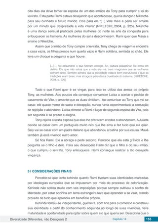 Diversidade Diferentes, não Desiguais 2 Capítulo 14 155
oito dias ela deve tornar-se esposa de um dos irmãos do Tony para cumprir a lei do
levirato. Esta parte Rami estava desejando que acontecesse, queria dançar o Niketche
para seu cunhado e futuro marido. Pois para ela “[...] Vale mais a pena ser amada
por um minuto que desprezada a vida inteira” (NIKETCHE,2004, p. 225). Niketche
é uma dança sensual praticada pelas mulheres do norte na arte da conquista para
enlouquecer os homens. As mulheres do sul a desconhecem. Rami quer que Mauá a
ensine o Niketche.
Assim que o irmão de Tony cumpre o levirato, Tony chega de viagem e encontra
a casa vazia, os filhos presos num quarto vazio e Rami solitária, sentada ao chão. Ele
leva um choque e pergunta o que houve.
[...]— Foi desumano o que fizeram contigo. Ah, cultura assassina! Ele entra em
delírio. Diz que não sabia que a vida era má, nem imaginava que as mulheres
sofriam tanto. Sempre achara que a sociedade estava bem estruturada e que as
tradições eram boas, mas só agora percebia a crueldade do sistema. (NIKETCHE,
2004, p. 229)
Tudo o que Rami quer é se vingar, para isso se utiliza das armas do próprio
Tony, as mulheres. Aos poucos ela consegue convencer Luísa a aceitar o pedido de
casamento de Vito, o amante que as duas dividiam. Ao comunicar ao Tony que vai se
casar, ele quase morre de susto e decepção, nunca havia experimentado a sensação
de rejeição e abandono. Luísa oferece a Rami o lugar de segunda esposa do Vito, pois
ser segunda é só prazer e alegria.
Tony rejeita a sexta esposa que elas lhe oferecem e todas o abandonam. A Julieta
decide se casar com um português muito rico que lhe ama e faz tudo que ela quer.
Saly vai se casar com um padre italiano que abandonou a batina por sua causa. Mauá
também já está vivendo outro amor.
Só fica Rami. Ele a abraça e pede socorro. Percebe que ela está grávida e lhe
pergunta se o filho é dele. Para seu desespero Rami diz que o filho é do seu irmão,
o que cumpriu o levirato. Tony enlouquece. Rami consegue realizar a tão desejada
vingança.
5 | 	CONSIDERAÇÕES FINAIS
Percebe-se que tanto kehinde quanto Rami tiveram suas identidades marcadas
por ideologias europeias que se impuseram por meio do processo de colonização.
Kehinde não sofreu muito com tais imposições porque sempre cultivou o sonho de
liberdade, por estar sozinha em terra estrangeira teve que aprender a se virar, tirando
proveito de tudo que aprendia em benefício próprio.
Kehinde tornou-se independente, guerreira, com tino para o comércio e construiu
sua identidade a partir do conhecimento adquirido ao longo de suas vivências, teve
maturidade e oportunidade para optar sobre quem e o que queria ser. Descobriu que o
 