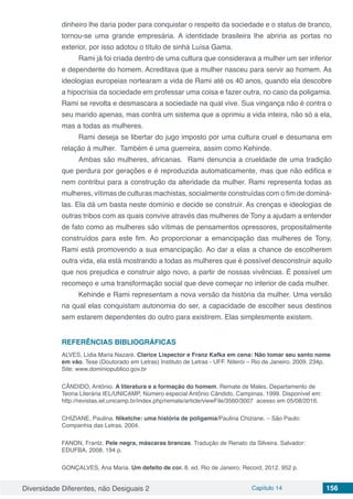 Diversidade Diferentes, não Desiguais 2 Capítulo 14 156
dinheiro lhe daria poder para conquistar o respeito da sociedade e o status de branco,
tornou-se uma grande empresária. A identidade brasileira lhe abriria as portas no
exterior, por isso adotou o título de sinhá Luísa Gama.
Rami já foi criada dentro de uma cultura que considerava a mulher um ser inferior
e dependente do homem. Acreditava que a mulher nasceu para servir ao homem. As
ideologias europeias nortearam a vida de Rami até os 40 anos, quando ela descobre
a hipocrisia da sociedade em professar uma coisa e fazer outra, no caso da poligamia.
Rami se revolta e desmascara a sociedade na qual vive. Sua vingança não é contra o
seu marido apenas, mas contra um sistema que a oprimiu a vida inteira, não só a ela,
mas a todas as mulheres.
Rami deseja se libertar do jugo imposto por uma cultura cruel e desumana em
relação á mulher. Também é uma guerreira, assim como Kehinde.
Ambas são mulheres, africanas. Rami denuncia a crueldade de uma tradição
que perdura por gerações e é reproduzida automaticamente, mas que não edifica e
nem contribui para a construção da alteridade da mulher. Rami representa todas as
mulheres, vítimas de culturas machistas, socialmente construídas com o fim de dominá-
las. Ela dá um basta neste domínio e decide se construir. As crenças e ideologias de
outras tribos com as quais convive através das mulheres de Tony a ajudam a entender
de fato como as mulheres são vítimas de pensamentos opressores, propositalmente
construídos para este fim. Ao proporcionar a emancipação das mulheres de Tony,
Rami está promovendo a sua emancipação. Ao dar a elas a chance de escolherem
outra vida, ela está mostrando a todas as mulheres que é possível desconstruir aquilo
que nos prejudica e construir algo novo, a partir de nossas vivências. É possível um
recomeço e uma transformação social que deve começar no interior de cada mulher.
Kehinde e Rami representam a nova versão da história da mulher. Uma versão
na qual elas conquistam autonomia do ser, a capacidade de escolher seus destinos
sem estarem dependentes do outro para existirem. Elas simplesmente existem.
REFERÊNCIAS BIBLIOGRÁFICAS
ALVES, Lídia Maria Nazaré. Clarice Lispector e Franz Kafka em cena: Não tomar seu santo nome
em vão. Tese (Doutorado em Letras) Instituto de Letras - UFF. Niterói – Rio de Janeiro. 2009. 234p.
Site: www.dominiopublico.gov.br
CÂNDIDO, Antônio. A literatura e a formação do homem. Remate de Males. Departamento de
Teoria Literária IEL/UNICAMP, Número especial Antônio Cândido, Campinas. 1999. Disponível em:
http://revistas.iel.unicamp.br/index.php/remate/article/viewFile/3560/3007 acesso em 05/08/2016.
CHIZIANE, Paulina. Niketche: uma história de poligamia/Paulina Chiziane. – São Paulo:
Companhia das Letras. 2004.
FANON, Frantz. Pele negra, máscaras brancas. Tradução de Renato da Silveira. Salvador:
EDUFBA, 2008. 194 p.
GONÇALVES, Ana Maria. Um defeito de cor. 8. ed. Rio de Janeiro: Record, 2012. 952 p.
 