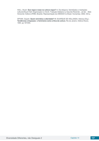 Diversidade Diferentes, não Desiguais 2 Capítulo 14 157
HALL, Stuart. Que negro é esse na cultura negra? In: Da diáspora: Identidades e mediações
culturais/Stuart Hall; Organização Liv Sovik; Tradução Adelaine La Gaurdia Resende ...[et al]. – Belo
Horizonte: Editora UFMG; Brasília: Representação da UNESCO no Brasil. Humanitas. 2003, 434 p.
SPIVAK, Gayatri. Quem reivindica a alteridade? IN: BUARQUE DE HOLLANDA, Heloisa (Org.).
Tendências e Impasses: o feminismo como critica da cultura. Rio de Janeiro, Editora Rocco,
1994. pp 187/205. 
 