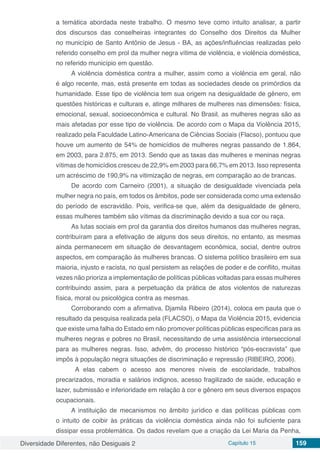 Diversidade Diferentes, não Desiguais 2 Capítulo 15 159
a temática abordada neste trabalho. O mesmo teve como intuito analisar, a partir
dos discursos das conselheiras integrantes do Conselho dos Direitos da Mulher
no município de Santo Antônio de Jesus - BA, as ações/influências realizadas pelo
referido conselho em prol da mulher negra vítima de violência, e violência doméstica,
no referido município em questão.
A violência doméstica contra a mulher, assim como a violência em geral, não
é algo recente, mas, está presente em todas as sociedades desde os primórdios da
humanidade. Esse tipo de violência tem sua origem na desigualdade de gênero, em
questões históricas e culturais e, atinge milhares de mulheres nas dimensões: física,
emocional, sexual, socioeconômica e cultural. No Brasil, as mulheres negras são as
mais afetadas por esse tipo de violência. De acordo com o Mapa da Violência 2015,
realizado pela Faculdade Latino-Americana de Ciências Sociais (Flacso), pontuou que
houve um aumento de 54% de homicídios de mulheres negras passando de 1.864,
em 2003, para 2.875, em 2013. Sendo que as taxas das mulheres e meninas negras
vítimas de homicídios cresceu de 22,9% em 2003 para 66,7% em 2013. Isso representa
um acréscimo de 190,9% na vitimização de negras, em comparação ao de brancas.
De acordo com Carneiro (2001), a situação de desigualdade vivenciada pela
mulher negra no país, em todos os âmbitos, pode ser considerada como uma extensão
do período de escravidão. Pois, verifica-se que, além da desigualdade de gênero,
essas mulheres também são vítimas da discriminação devido a sua cor ou raça.
As lutas sociais em prol da garantia dos direitos humanos das mulheres negras,
contribuíram para a efetivação de alguns dos seus direitos, no entanto, as mesmas
ainda permanecem em situação de desvantagem econômica, social, dentre outros
aspectos, em comparação às mulheres brancas. O sistema político brasileiro em sua
maioria, injusto e racista, no qual persistem as relações de poder e de conflito, muitas
vezes não prioriza a implementação de políticas públicas voltadas para essas mulheres
contribuindo assim, para a perpetuação da prática de atos violentos de naturezas
física, moral ou psicológica contra as mesmas.
Corroborando com a afirmativa, Djamila Ribeiro (2014), coloca em pauta que o
resultado da pesquisa realizada pela (FLACSO), o Mapa da Violência 2015, evidencia
que existe uma falha do Estado em não promover políticas públicas específicas para as
mulheres negras e pobres no Brasil, necessitando de uma assistência interseccional
para as mulheres negras. Isso, advêm, do processo histórico “pós-escravista” que
impôs à população negra situações de discriminação e repressão (RIBEIRO, 2006).
A elas cabem o acesso aos menores níveis de escolaridade, trabalhos
precarizados, moradia e salários indignos, acesso fragilizado de saúde, educação e
lazer, submissão e inferioridade em relação à cor e gênero em seus diversos espaços
ocupacionais.
A instituição de mecanismos no âmbito jurídico e das políticas públicas com
o intuito de coibir às práticas da violência doméstica ainda não foi suficiente para
dissipar essa problemática. Os dados revelam que a criação da Lei Maria da Penha,
 