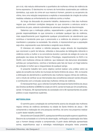Diversidade Diferentes, não Desiguais 2 Capítulo 15 160
por si só, não reduziu efetivamente o quantitativo de mulheres vítimas de violência de
forma expressiva. O decréscimo no número de homicídios ocasionados por violência
doméstica, cujo autor do crime em sua maioria é homem, parceiro ou ex-parceiro da
vítima, teve uma redução inexpressiva e explicita a necessidade de criação de outras
medidas voltadas ao enfrentamento da violência contra a mulher.
Ao longo da discussão do presente trabalho, destacamos o fato das mulheres
negras que, enfrentam condições desiguais no que concerne a estrutura social e
econômica do país, estando submetidas às adversas situações de discriminação.
Sabemos que a instituição pública, especialmente o gestor público, tem uma
grande responsabilidade no que concerne a combater qualquer tipo de violência,
mais especificamente punir legalmente qualquer procedimento de atendimento que
contribua e transborde para que o preconceito e a violência de etnia/cor e gênero
manifestem e perpetue na sociedade. No entanto, é imprescindível que a população
seja ativa, expressando suas demandas e exigindo seus direitos.
O interesse em realizar a referida pesquisa, surgiu através de inquietações
que ocorreram a partir de leituras, reflexões e discussões da bibliografia referente à
violência contra a mulher e na convivência durante o período de estágio do curso de
graduação nas áreas de Serviço Social e Psicologia, respectivamente no SUS e no
SUAS, com mulheres vítimas de violência que relatavam não denunciar atrocidades
sofridas por companheiros, vizinhos e familiares pelo fato de haver um frágil sistema
de proteção à mulher que a resguardasse de qualquer perigo.
O presente trabalho tem como objetivo central realizar uma análise sobre as
ações do conselho da mulher do município de Santo Antônio de Jesus - BA, no tocante
a efetivação do atendimento e acolhimento das mulheres negras vítimas de violência,
com o intuito de verificar se as intervenções das conselheiras estavam sendo eficazes
e contribuindo com a inclusão social das mulheres vítimas de violência.
É interessante frisar, que o referido Conselho Municipal de SantoAntônio de Jesus
dos Direitos da Mulher (CMDM) foi criado em 2010, sendo formado por 24 conselheiras,
sendo 12 titulares, 06 representantes da sociedade civil e 06 representantes do poder
público e suas respectivas suplentes.
METODOLOGIA
O caminho para a ampliação do conhecimento acerca da situação das mulheres
negras vítimas de violência doméstica na cidade de Santo Antônio de Jesus – BA
compreende a realização de uma pesquisa científica, tal como nos propomos realizar
a partir deste trabalho científico.
DeacordocomCassab(2007),apesquisacientificasepropõesuperaraaparência.
Decorre da curiosidade e é a forma de observação, verificação e explanação dos fatos
que o homem deseja ampliar a compreensão. A partir desta definição apresentada
acima, especificamos aqui a estratégia metodológica abraçada nesta presente
 
