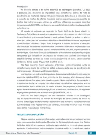 Diversidade Diferentes, não Desiguais 2 Capítulo 15 161
investigação.
O presente estudo é de cunho descritivo de abordagem qualitativa. Ou seja,
a pesquisa visa descrever as impressões das conselheiras acerca da rede de
atendimento às mulheres negras vítimas de violência doméstica e a influência que
o conselho da mulher do referido município exerce na promulgação da garantia de
direitos das mulheres negras vítimas de violência. Utilizamos a pesquisa descritiva
porque segundo Gil (2008), ela descreve as características de determinada população
ou fenômenos.
O estudo foi realizado no município de Santo Antônio de Jesus situado no
Recôncavo Sul da Bahia.Aamostra do presente estudo foi composta por três indivíduos
do sexo feminino que atuam no Conselho Municipal dos Direitos da Mulher do referido
município, onde, para se preservar a identidade das referidas utilizou-se na pesquisa
nomes fictícios, tais como: Tulipa; Rosa e Angelica. A postura de escuta e o respeito
são atividades necessárias à construção de uma leitura acerca das impressões e das
experiências das conselheiras sobre a violência contra a mulher, especificamente a
mulher negra. Para iniciar o estudo foi necessário primeiramente realizar uma pesquisa
bibliográfica que consiste em uma revisão de literatura que viabiliza a orientação do
trabalho científico por meio de fontes teóricas disponíveis em livros, site de internet,
periódicos, dentre outros (PIZZANI et. al.,2012, p.54).
Na fase seguinte foram aplicadas entrevistas semi-estruturadas junta as
conselheiras no intuito de verificar as ações realizadas pela rede de atendimento às
mulheres negras vítimas de violência doméstica.
Aentrevistaéuminstrumentoimportantedepesquisanestetrabalho,poissegundo
Marconi e Lakatos (2007) ela é um encontro de dois sujeitos, a fim de que um deles
obtenha informações sobre determinado assunto. Nesta modalidade de entrevista, o
entrevistador dispõe de um guia com alternativas pré-definidas e perguntas abertas
e combinadas, tendo a liberdade de mudar a ordem das perguntas e aprofundar em
algum tema de interesse da investigação e o entrevistado, ter liberdade de responder
as perguntas que lhe foram apresentadas (ALVARENGA, 2012).
Para os fins desta pesquisa um dos elementos centrais a ser investigado
são as ações do conselho da mulher do município de Santo Antônio de Jesus, no
tocante a efetivação do atendimento e acolhimento das mulheres, especificamente as
autodeclaradas como negras vítimas de violência, buscando observar se as mesmas
estão sendo realizadas de forma eficaz.
RESULTADOS E DISCUSSÃO
No que se refere às intervenções sociais sejam elas urbanas ou rurais promovidas
pelas representantes do Conselho Municipal de Santo Antônio de Jesus dos Direitos
da Mulher é identificado que essa instituição exerce influência no município no tocante
a garantia dos direitos das mulheres negras vítimas de violência doméstica na medida
 