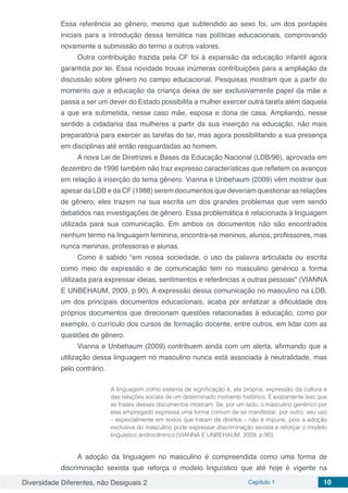 Diversidade Diferentes, não Desiguais 2 Capítulo 1 10
Essa referência ao gênero, mesmo que subtendido ao sexo foi, um dos pontapés
iniciais para a introdução dessa temática nas políticas educacionais, comprovando
novamente a submissão do termo a outros valores.
Outra contribuição trazida pela CF foi à expansão da educação infantil agora
garantida por lei. Essa novidade trouxe inúmeras contribuições para a ampliação da
discussão sobre gênero no campo educacional. Pesquisas mostram que a partir do
momento que a educação da criança deixa de ser exclusivamente papel da mãe e
passa a ser um dever do Estado possibilita a mulher exercer outra tarefa além daquela
a que era submetida, nesse caso mãe, esposa e dona de casa. Ampliando, nesse
sentido a cidadania das mulheres a partir da sua inserção na educação, não mais
preparatória para exercer as tarefas do lar, mas agora possibilitando a sua presença
em disciplinas até então resguardadas ao homem.
A nova Lei de Diretrizes e Bases da Educação Nacional (LDB/96), aprovada em
dezembro de 1996 também não traz expresso características que refletem os avanços
em relação à inserção do tema gênero. Vianna e Unbehaum (2009) vêm mostrar que
apesar da LDB e da CF (1988) serem documentos que deveriam questionar as relações
de gênero, eles trazem na sua escrita um dos grandes problemas que vem sendo
debatidos nas investigações de gênero. Essa problemática é relacionada à linguagem
utilizada para sua comunicação. Em ambos os documentos não são encontrados
nenhum termo na linguagem feminina, encontra-se meninos, alunos, professores, mas
nunca meninas, professoras e alunas.
Como é sabido “em nossa sociedade, o uso da palavra articulada ou escrita
como meio de expressão e de comunicação tem no masculino genérico a forma
utilizada para expressar ideias, sentimentos e referências a outras pessoas” (VIANNA
E UNBEHAUM, 2009, p.90). A expressão dessa comunicação no masculino na LDB,
um dos principais documentos educacionais, acaba por enfatizar a dificuldade dos
próprios documentos que direcionam questões relacionadas à educação, como por
exemplo, o currículo dos cursos de formação docente, entre outros, em lidar com as
questões de gênero.
Vianna e Unbehaum (2009) contribuem ainda com um alerta, afirmando que a
utilização dessa linguagem no masculino nunca está associada à neutralidade, mas
pelo contrário.
A linguagem como sistema de significação é, ela própria, expressão da cultura e
das relações sociais de um determinado momento histórico. É exatamente isso que
as frases desses documentos mostram. Se, por um lado, o masculino genérico por
elas empregado expressa uma forma comum de se manifestar, por outro, seu uso
– especialmente em textos que tratam de direitos – não é impune, pois a adoção
exclusiva do masculino pode expressar discriminação sexista e reforçar o modelo
linguístico androcêntrico (VIANNA E UNBEHAUM, 2009, p.90).
A adoção da linguagem no masculino é compreendida como uma forma de
discriminação sexista que reforça o modelo linguístico que até hoje é vigente na
 