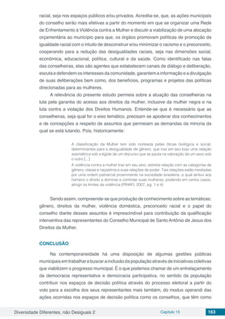 Diversidade Diferentes, não Desiguais 2 Capítulo 15 163
racial, seja nos espaços públicos e/ou privados. Acredita-se, que, as ações municipais
do conselho serão mais efetivas a partir do momento em que se organizar uma Rede
de Enfrentamento à Violência contra a Mulher e discutir a viabilização de uma alocação
orçamentária ao município para que, os órgãos promovam políticas de promoção da
igualdade racial com o intuito de desconstruir e/ou minimizar o racismo e o preconceito,
cooperando para a redução das desigualdades raciais, seja nas dimensões social,
econômica, educacional, política, cultural e da saúde. Como identificado nas falas
das conselheiras, elas são agentes que estabelecem canais de diálogo e deliberação,
escuta e defendem os interesses da comunidade, garantem a informação e a divulgação
de suas deliberações bem como, dos benefícios, programas e projetos das políticas
direcionadas para as mulheres.
A relevância do presente estudo permeia sobre a atuação das conselheiras na
luta pela garantia do acesso aos direitos da mulher, inclusive da mulher negra e na
luta contra a violação dos Direitos Humanos. Entende-se que é necessário que as
conselheiras, seja qual for o eixo temático, precisam se apoderar dos conhecimentos
e de concepções a respeito de assuntos que permeiam as demandas da minoria da
qual se está lutando. Pois, historicamente:
A classificação da Mulher tem sido norteada pelas óticas biológica e social,
determinantes para a desigualdade de gênero, que traz em seu bojo uma relação
assimétrica sob a égide de um discurso que se pauta na valoração de um sexo sob
o outro [...]
A violência contra a mulher traz em seu seio, estreita relação com as categorias de
gênero, classe e raça/etnia e suas relações de poder. Tais relações estão mediadas
por uma ordem patriarcal proeminente na sociedade brasileira, a qual atribui aos
homens o direito a dominar e controlar suas mulheres, podendo em certos casos,
atingir os limites da violência (PINAFI, 2007, pg. 1 e 4)
Sendo assim, compreende-se que produção de conhecimento sobre as temáticas:
gênero, direitos da mulher, violência doméstica, preconceito racial e o papel do
conselho diante desses assuntos é imprescindível para contribuição da qualificação
interventiva das representantes do Conselho Municipal de Santo Antônio de Jesus dos
Direitos da Mulher.
CONCLUSÃO
Na contemporaneidade há uma disposição de algumas gestões públicas
municipaisemtrabalharebuscarainclusãodapopulaçãoatravésdeiniciativascoletivas
que viabilizem o progresso municipal. É o que podemos chamar de um entrelaçamento
da democracia representativa e democracia participativa, no sentido da população
contribuir nos espaços de decisão política através do processo eleitoral a partir do
voto para a escolha dos seus representantes mais também, do modus operandi das
ações ocorridas nos espaços de decisão política como os conselhos, que têm como
 