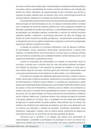 Diversidade Diferentes, não Desiguais 2 Capítulo 15 164
premissa contribuir para a elaboração, implementação e avaliação de políticas públicas
municipais, dando a possibilidade de construir acordos em defesa a não violação dos
direitos da mulher, alterações de regulamentação de leis municipais que permita o
ingresso de ações voltadas para as mesmas, bem como, descontingenciamento de
recursos federais, estaduais e municipais das políticas públicas.
OConselhoMunicipaldeSantoAntôniodeJesusdosDireitosdaMulheréresultado
deste processo de democratização por ser um espaço de decisão política municipal
com a finalidade de promover políticas públicas que visem assegurar condições de
liberdade, igualdade de direitos entre gêneros e a possibilidade plena da participação
da população nas atividades políticas, econômicas e culturais do referido município
propondo debates, recebendo e examinando denúncias de fatos de violação aos
direitos da mulher tomando as devidas providências , encaminhando, acompanhando
e interagindo junto com os órgãos competentes e exigindo o cumprimento da legislação
vigente que certifica os direitos da mulher.
A atuação do conselho no município representa a luta de algumas mulheres,
de diversidades: sexual, geracional, étnico/racial, socioeconômica e política para
viabilizar o estabelecimento de leis tornando-se um lócus para se alcançar políticas
para as mulheres condizentes com a realidade brasileira, sendo expresso assim, suas
respectivas demandas e expectativas sociais.
A partir da impressão das entrevistadas em relação ao preconceito racial no
município, é preciso que o conselho atue por meio de políticas públicas municipais,
nos âmbitos da educação e nos aspectos de geração de trabalho e renda para a
comunidade negra do município, incluindo ações que minimizem o preconceito racial
e que essa demanda seja um dos objetivos no plano diretor a ser implementado.
O conselho em questão tem viabilizado ações para minimizar a violência contra a
mulher, dentre elas a violência doméstica. Atualmente no município inexiste uma Rede
de Enfrentamento a Violência contra a Mulher e o conselho tem pressionado o poder
público para viabilização desta rede haja vista, que a Gestão Pública Municipal se isenta
de assinar o Pacto de Enfretamento a Violência contra a Mulher, não elucidando os
motivos, para que o município tenha possibilidade de construir uma política municipal
de acordo com as determinações da Política Nacional de Enfrentamento à Violência
contra a Mulher. Neste caso, é possível verificar uma inversão de papel do conselho
e do gestor público do município, pois, a sociedade civil tem lutado pela efetivação
de algo que é missão também do gestor público. Cabe destacar que no estudo, fica
explicito nas entrelinhas dos relatos das conselheiras, que elas ao se depararem com
os entraves que dificultam o trabalho do conselho, manifestam sentimentos como
impotência, indignação e tristeza, mas ao mesmo tempo, sentimento de alegria por
estar fazendo parte de um movimento de luta pela igualdade de gênero.
Conclui-se que o conselho é um espaço que abarca uma diversidade de
representações e possibilita a participação da população no dever de exercer seu
papel como cidadão que é lutar por uma sociedade mais justa e igualitária através do
 