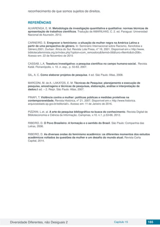 Diversidade Diferentes, não Desiguais 2 Capítulo 15 165
reconhecimento de que somos sujeitos de direitos.
REFERÊNCIAS
ALVARENGA, E. M. Metodologia da investigação quantitativa e qualitativa: normas técnicas de
apresentação de trabalhos científicos. Tradução de AMARILHAS, C. 2. ed. Paraguai: Universidad
Nacional de Asunsión, 2012.
CARNEIRO, S. Enegrecer o feminismo: a situação da mulher negra na América Latina a
partir de uma perspectiva de gênero. In: Seminário Internacional sobre Racismo, Xenofobia e
Gênero,2001, Durban: África do Sul. Revista Lola Press, nº 16, 2001. Disponível em:< http://www.
bibliotecafeminista.org.br/index.php?option=com_remository&Itemid=56&func=fileinfo&id=208>.
Acesso em: 22 de Novembro de 2015
CASSAB, L.A. Tessitura investigativa: a pesquisa científica no campo humano-social. Revista
Katál. Florianópolis, v. 10 ,n. esp., p. 55-63, 2007.
GIL, A. C. Como elaborar projetos de pesquisa. 4 ed. São Paulo: Atlas, 2008.
MARCONI, M. de A.; LAKATOS, E. M. Técnicas de Pesquisa: planejamento e execução de
pesquisa, amostragens e técnicas de pesquisas, elaboração, análise e interpretação de
dados.6 ed. – 2. Reipr. São Paulo: Atlas, 2007.
PINAFI, T. Violência contra a mulher: políticas públicas e medidas protetivas na
contemporaneidade. Revista Histórica, nº 21, 2007. Disponível em:< http://www.historica.
arquivoestado.sp.gov.br/editorial/>. Acesso em: 11 de Janeiro de 2016.
PIZZANI, L.et. al. A arte da pesquisa bibliográfica na busca do conhecimento. Revista Digital de
Biblioteconomia e Ciência da Informação, Campinas, v.10, n.1, p.53-66, 2012.
RIBEIRO, D. O Povo Brasileiro: A formação e o sentido do Brasil. São Paulo: Companhia das
Letras, 2006.
RIBEIRO, D. As diversas ondas do feminismo acadêmico: os diferentes momentos dos estudos
acadêmicos voltados às questões da mulher e um desafio do mundo atual. Revista Carta
Capital, 2014.
 