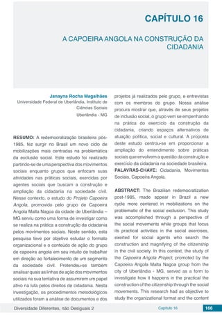 Diversidade Diferentes, não Desiguais 2 Capítulo 16 166
CAPÍTULO 16
A CAPOEIRA ANGOLA NA CONSTRUÇÃO DA
CIDADANIA
Janayna Rocha Magalhães
Universidade Federal de Uberlândia, Instituto de
Ciências Sociais
Uberlândia - MG
RESUMO: A redemocratização brasileira pós-
1985, fez surgir no Brasil um novo ciclo de
mobilizações mais centradas na problemática
da exclusão social. Este estudo foi realizado
partindo-se de uma perspectiva dos movimentos
sociais enquanto grupos que enfocam suas
atividades nas práticas sociais, exercidas por
agentes sociais que buscam a construção e
ampliação da cidadania na sociedade civil.
Nesse contexto, o estudo do Projeto Capoeira
Angola, promovido pelo grupo de Capoeira
Angola Malta Nagoa da cidade de Uberlândia –
MG serviu como uma forma de investigar como
se realiza na prática a construção da cidadania
pelos movimentos sociais. Neste sentido, esta
pesquisa teve por objetivo estudar o formato
organizacional e o conteúdo de ação do grupo
de capoeira angola em seu intuito de trabalhar
em direção ao fortalecimento de um segmento
da sociedade civil. Pretendeu-se também
analisar quais as linhas de ação dos movimentos
sociais na sua tentativa de assumirem um papel
ativo na luta pelos direitos de cidadania. Nesta
investigação, os procedimentos metodológicos
utilizados foram a análise de documentos e dos
projetos já realizados pelo grupo, e entrevistas
com os membros do grupo. Nossa análise
procura mostrar que, através de seus projetos
de inclusão social, o grupo vem se empenhando
na prática do exercício da construção da
cidadania, criando espaços alternativos de
atuação política, social e cultural. A proposta
deste estudo centrou-se em proporcionar a
ampliação do entendimento sobre práticas
sociais que envolvem a questão da construção e
exercício da cidadania na sociedade brasileira.
PALAVRAS-CHAVE: Cidadania, Movimentos
Sociais, Capoeira Angola.
ABSTRACT: The Brazilian redemocratization
post-1985, made appear in Brazil a new
cycle more centered in mobilizations on the
problematic of the social exclusion. This study
was accomplished through a perspective of
the social movements while groups that focus
its practical activities in the social exercises,
exerted for social agents who search the
construction and magnifying of the citizenship
in the civil society. In this context, the study of
the Capoeira Angola Project, promoted by the
Capoeira Angola Malta Nagoa group from the
city of Uberlândia - MG, served as a form to
investigate how it happens in the practical the
construction of the citizenship through the social
movements. This research had as objective to
study the organizational format and the content
 