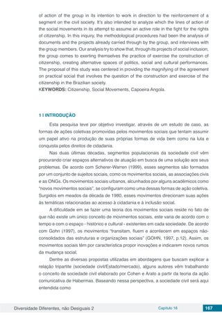 Diversidade Diferentes, não Desiguais 2 Capítulo 16 167
of action of the group in its intention to work in direction to the reinforcement of a
segment on the civil society. It’s also intended to analyze which the lines of action of
the social movements in its attempt to assume an active role in the fight for the rights
of citizenship. In this inquiry, the methodological procedures had been the analysis of
documents and the projects already carried through by the group, and interviews with
the group members. Our analysis try to show that, through its projects of social inclusion,
the group comes to exerting themselves the practice of exercise the construction of
citizenship, creating alternative spaces of politics, social and cultural performances.
The proposal of this study was centered in providing the magnifying of the agreement
on practical social that involves the question of the construction and exercise of the
citizenship in the Brazilian society.
KEYWORDS: Citizenship, Social Movements, Capoeira Angola.
1 | 	INTRODUÇÃO
Esta pesquisa teve por objetivo investigar, através de um estudo de caso, as
formas de ações coletivas promovidas pelos movimentos sociais que tentam assumir
um papel ativo na produção de suas próprias formas de vida bem como na luta e
conquista pelos direitos de cidadania.
Nas duas últimas décadas, segmentos populacionais da sociedade civil vêm
procurando criar espaços alternativos de atuação em busca de uma solução aos seus
problemas. De acordo com Scherer-Warren (1999), esses segmentos são formados
por um conjunto de sujeitos sociais, como os movimentos sociais, as associações civis
e as ONGs. Os movimentos sociais urbanos, alcunhados por alguns acadêmicos como
“novos movimentos sociais”, se configuram como uma dessas formas de ação coletiva.
Surgidos em meados da década de 1980, esses movimentos direcionam suas ações
às temáticas relacionadas ao acesso à cidadania e à inclusão social.
A dificuldade em se fazer uma teoria dos movimentos sociais reside no fato de
que não existe um único conceito de movimentos sociais, este varia de acordo com o
tempo e com o espaço - histórico e cultural - existentes em cada sociedade. De acordo
com Gohn (1997), os movimentos “transitam, fluem e acontecem em espaços não-
consolidados das estruturas e organizações sociais” (GOHN, 1997, p.12). Assim, os
movimentos sociais têm por característica propor inovações e indicarem novos rumos
da mudança social.
Dentre as diversas propostas utilizadas em abordagens que buscam explicar a
relação tripartite (sociedade civil/Estado/mercado), alguns autores vêm trabalhando
o conceito de sociedade civil elaborado por Cohen e Arato a partir da teoria da ação
comunicativa de Habermas. Baseando nessa perspectiva, a sociedade civil será aqui
entendida como
 