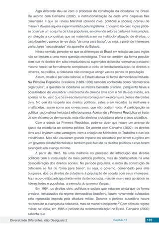 Diversidade Diferentes, não Desiguais 2 Capítulo 16 170
Algo diferente deu-se com o processo de construção da cidadania no Brasil.
De acordo com Carvalho (2002), a institucionalização de cada uma daquelas três
dimensões a que se referiu Marshall (direitos civis, políticos e sociais) ocorreu de
maneira diversa àquela experimentada pela Inglaterra. Enquanto no caso inglês pôde-
se observar um conjunto de lutas populares, envolvendo setores cada vez mais amplos,
em direção a conquistas que se materializaram na institucionalização de direitos, o
caso brasileiro parece ter-se dado “de cima para baixo”, ou seja, a partir de interesses
particulares “encastelados” no aparelho do Estado.
Nesse sentido, percebe-se que as diferenças do Brasil em relação ao caso inglês
não se limitam a uma mera questão cronológica. Trata-se também da forma peculiar
com que os direitos têm sido introduzidos ou suprimidos do tecido normativo brasileiro:
mesmo tendo-se formalmente completado o ciclo de institucionalização de direitos e
deveres, na prática, a cidadania não consegue atingir vastas partes da população
Assim, desde o período colonial, o Estado atuava de forma democrática limitada.
Na Primeira República Brasileira (1889-1930) também conhecida como “democracia
oligárquica”, a questão da cidadania se mostra bastante precária, porquanto havia a
possibilidade de vislumbrar uma brecha de direitos civis com o fim da escravidão, era
apenas na lei, visto que os ex-escravos não conseguiam exercer suas plenas liberdades
civis. No que diz respeito aos direitos políticos, estes eram vedados às mulheres e
analfabetos, assim como aos ex-escravos, que não podiam votar. A participação na
política nacional era limitada à elite burguesa. Apesar de a Primeira República se tratar
de um sistema de democracia, esta não atrelava a cidadania plena a seus cidadãos.
Com a queda da Primeira República, pode-se dizer que houve um avanço do
ajuste da cidadania ao sistema político. De acordo com Carvalho (2002), os direitos
civis aqui levaram uma vantagem, com a criação do Ministério do Trabalho e das leis
trabalhistas. Mas não causaram grande impacto na sociedade por terem surgidos em
um governo elitista/clientelista e também pelo fato de os direitos políticos e civis terem
alcançado um avanço mínimo.
A partir de 1945, há uma melhoria no processo de introdução dos direitos
políticos com a instauração de mais partidos políticos, mas de contrapartida há uma
desaceleração dos direitos sociais. No período populista, o início da construção da
cidadania se faz de “cima para baixo”, ou seja, o governo, comandado pela elite
burguesa, doa os direitos de cidadania à população de acordo com seus interesses.
Aqui o povo não participa diretamente da democracia, mas se insere nela ao apoiar os
líderes fortes e populistas, a exemplo do governo Vargas.
Em 1964, os direitos civis, políticos e sociais que estavam ainda que de forma
precária, instaurados no regime democrático brasileiro, foram novamente sufocados
pela repressão imposta pela ditadura militar. Durante o período autoritário houve
retrocessos e avanços da cidadania, mas de maneira incipiente.2 Com o fim do regime
militar, se inicia, em 1985 o período da redemocratização no Brasil. Carvalho (2002)
salienta que
 