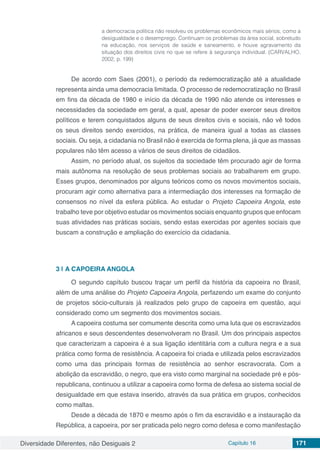 Diversidade Diferentes, não Desiguais 2 Capítulo 16 171
a democracia política não resolveu os problemas econômicos mais sérios, como a
desigualdade e o desemprego. Continuam os problemas da área social, sobretudo
na educação, nos serviços de saúde e saneamento, e houve agravamento da
situação dos direitos civis no que se refere à segurança individual. (CARVALHO,
2002, p. 199)
De acordo com Saes (2001), o período da redemocratização até a atualidade
representa ainda uma democracia limitada. O processo de redemocratização no Brasil
em fins da década de 1980 e início da década de 1990 não atende os interesses e
necessidades da sociedade em geral, a qual, apesar de poder exercer seus direitos
políticos e terem conquistados alguns de seus direitos civis e sociais, não vê todos
os seus direitos sendo exercidos, na prática, de maneira igual a todas as classes
sociais. Ou seja, a cidadania no Brasil não é exercida de forma plena, já que as massas
populares não têm acesso a vários de seus direitos de cidadãos.
Assim, no período atual, os sujeitos da sociedade têm procurado agir de forma
mais autônoma na resolução de seus problemas sociais ao trabalharem em grupo.
Esses grupos, denominados por alguns teóricos como os novos movimentos sociais,
procuram agir como alternativa para a intermediação dos interesses na formação de
consensos no nível da esfera pública. Ao estudar o Projeto Capoeira Angola, este
trabalho teve por objetivo estudar os movimentos sociais enquanto grupos que enfocam
suas atividades nas práticas sociais, sendo estas exercidas por agentes sociais que
buscam a construção e ampliação do exercício da cidadania.
3 | 	A CAPOEIRA ANGOLA
O segundo capítulo buscou traçar um perfil da história da capoeira no Brasil,
além de uma análise do Projeto Capoeira Angola, perfazendo um exame do conjunto
de projetos sócio-culturais já realizados pelo grupo de capoeira em questão, aqui
considerado como um segmento dos movimentos sociais.
A capoeira costuma ser comumente descrita como uma luta que os escravizados
africanos e seus descendentes desenvolveram no Brasil. Um dos principais aspectos
que caracterizam a capoeira é a sua ligação identitária com a cultura negra e a sua
prática como forma de resistência. A capoeira foi criada e utilizada pelos escravizados
como uma das principais formas de resistência ao senhor escravocrata. Com a
abolição da escravidão, o negro, que era visto como marginal na sociedade pré e pós-
republicana, continuou a utilizar a capoeira como forma de defesa ao sistema social de
desigualdade em que estava inserido, através da sua prática em grupos, conhecidos
como maltas.
Desde a década de 1870 e mesmo após o fim da escravidão e a instauração da
República, a capoeira, por ser praticada pelo negro como defesa e como manifestação
 