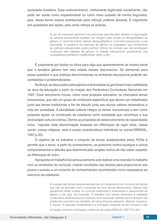 Diversidade Diferentes, não Desiguais 2 Capítulo 1 11
sociedade brasileira. Esse androcentrismo, infelizmente legitimado socialmente, não
pode ser aceito como inquestionável ou como mera questão de norma linguística,
pois, dessa forma estaria contribuindo para reforçar práticas sexistas. É importante
sim questionar tais ações, pois como reforça as autoras,
O uso do masculino genérico nas premissas que discutem direitos e organização
do sistema educacional brasileiro dá margem para ocultar as desigualdades de
gênero. O reconhecimento dessas desigualdades é o primeiro passo para a sua
supressão. A ausência da distinção de gênero na linguagem que fundamenta
as políticas educacionais pode justificar formas de conduta que não privilegiam
mudanças das relações de gênero no debate educacional, perpetuando sua
invisibilidade (VIANNA E UNBEHAUM, 2004, p.90).
É justamente por fechar os olhos para algo que aparentemente se mostra banal
que a temática gênero tem sido velada nesses documentos. Só atentando para
essas questões é que práticas discriminatórias no ambiente educacional poderão ser
combatidas e problematizadas.
No Brasil, as discussões sobre gênero e diversidade só ganharam mais visibilidade
na área da educação a partir da criação dos Parâmetros Curriculares Nacionais em
1997. Esse documento trouxe, como nova proposta educativa, os chamados temas
transversais, que são um grupo de conteúdos específicos que devem ser trabalhados
junto aos temas tradicionais a fim de discutir junto aos alunos valores necessários a
vida em sociedade. A pluralidade cultural integra os temas transversais e tem como
proposta ajudar na construção da cidadania numa sociedade que reconheça a sua
diversidade cultural e étnica. Dentre as propostas de desenvolvimento de capacidades
inclui: “repudiar toda discriminação baseada em diferenças de raça/ etnia, classe
social, crença religiosa, sexo e outras características individuais ou sociais”(BRASIL,
1997,p.43).
O objetivo de se trabalhar o conjunto de temas estabelecidos pelos PCNs é
permitir que o aluno, a partir do conhecimento, se posicione contra injustiças e outros
comportamentos e atitudes que discrimine pelo simples motivo de não saber respeitar
as diferenças do outro.
Aproposta em trabalhá-los seria justamente a de realizar uma inversão no trabalho
com os conteúdos do currículo, criando condições nas escolas para proporcionar aos
jovens o acesso a um conjunto de conhecimentos reconhecidos como necessários ao
exercício da cidadania.
A inserção dos temas transversais permite um rompimento com o ensino de valores
que não se articulam com a proposta de uma escola democrática. Valores que
geralmente estão ocultos no currículo tradicional e enfatizando o preconceito de
gênero e de raça, por exemplo. O trabalho com temas referentes à realidade
vivida pelas pessoas procura oferecer uma educação voltada para a solução dos
problemas concretos do cotidiano, em seus diversos aspectos: afetivos, cognitivo.
E sociais. A proposta fundamental é a formação integrada do ser humano e não
privilegiar somente a formação intelectual da razão (ARAÚJO,1997 P.81-82).
 