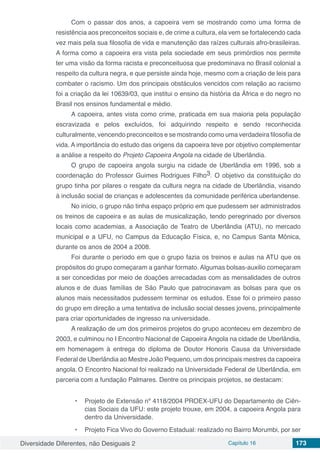 Diversidade Diferentes, não Desiguais 2 Capítulo 16 173
Com o passar dos anos, a capoeira vem se mostrando como uma forma de
resistência aos preconceitos sociais e, de crime a cultura, ela vem se fortalecendo cada
vez mais pela sua filosofia de vida e manutenção das raízes culturais afro-brasileiras.
A forma como a capoeira era vista pela sociedade em seus primórdios nos permite
ter uma visão da forma racista e preconceituosa que predominava no Brasil colonial a
respeito da cultura negra, e que persiste ainda hoje, mesmo com a criação de leis para
combater o racismo. Um dos principais obstáculos vencidos com relação ao racismo
foi a criação da lei 10639/03, que institui o ensino da história da África e do negro no
Brasil nos ensinos fundamental e médio.
A capoeira, antes vista como crime, praticada em sua maioria pela população
escravizada e pelos excluídos, foi adquirindo respeito e sendo reconhecida
culturalmente, vencendo preconceitos e se mostrando como uma verdadeira filosofia de
vida. A importância do estudo das origens da capoeira teve por objetivo complementar
a análise a respeito do Projeto Capoeira Angola na cidade de Uberlândia.
O grupo de capoeira angola surgiu na cidade de Uberlândia em 1996, sob a
coordenação do Professor Guimes Rodrigues Filho3. O objetivo da constituição do
grupo tinha por pilares o resgate da cultura negra na cidade de Uberlândia, visando
à inclusão social de crianças e adolescentes da comunidade periférica uberlandense.
No início, o grupo não tinha espaço próprio em que pudessem ser administrados
os treinos de capoeira e as aulas de musicalização, tendo peregrinado por diversos
locais como academias, a Associação de Teatro de Uberlândia (ATU), no mercado
municipal e a UFU, no Campus da Educação Física, e, no Campus Santa Mônica,
durante os anos de 2004 a 2008.
Foi durante o período em que o grupo fazia os treinos e aulas na ATU que os
propósitos do grupo começaram a ganhar formato. Algumas bolsas-auxilio começaram
a ser concedidas por meio de doações arrecadadas com as mensalidades de outros
alunos e de duas famílias de São Paulo que patrocinavam as bolsas para que os
alunos mais necessitados pudessem terminar os estudos. Esse foi o primeiro passo
do grupo em direção a uma tentativa de inclusão social desses jovens, principalmente
para criar oportunidades de ingresso na universidade.
A realização de um dos primeiros projetos do grupo aconteceu em dezembro de
2003, e culminou no I Encontro Nacional de Capoeira Angola na cidade de Uberlândia,
em homenagem à entrega do diploma de Doutor Honoris Causa da Universidade
Federal de Uberlândia ao Mestre João Pequeno, um dos principais mestres da capoeira
angola. O Encontro Nacional foi realizado na Universidade Federal de Uberlândia, em
parceria com a fundação Palmares. Dentre os principais projetos, se destacam:
•	 Projeto de Extensão nº 4118/2004 PROEX-UFU do Departamento de Ciên-
cias Sociais da UFU: este projeto trouxe, em 2004, a capoeira Angola para
dentro da Universidade.
•	 Projeto Fica Vivo do Governo Estadual: realizado no Bairro Morumbi, por ser
 