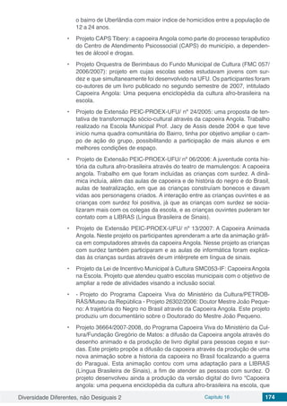 Diversidade Diferentes, não Desiguais 2 Capítulo 16 174
o bairro de Uberlândia com maior índice de homicídios entre a população de
12 a 24 anos.
•	 Projeto CAPS Tibery: a capoeira Angola como parte do processo terapêutico
do Centro de Atendimento Psicossocial (CAPS) do município, a dependen-
tes de álcool e drogas.
•	 Projeto Orquestra de Berimbaus do Fundo Municipal de Cultura (FMC 057/
2006/2007): projeto em cujas escolas sedes estudavam jovens com sur-
dez e que simultaneamente foi desenvolvido na UFU. Os participantes foram
co-autores de um livro publicado no segundo semestre de 2007, intitulado
Capoeira Angola: Uma pequena enciclopédia da cultura afro-brasileira na
escola.
•	 Projeto de Extensão PEIC-PROEX-UFU/ nº 24/2005: uma proposta de ten-
tativa de transformação sócio-cultural através da capoeira Angola. Trabalho
realizado na Escola Municipal Prof. Jacy de Assis desde 2004 e que teve
início numa quadra comunitária do Bairro, tinha por objetivo ampliar o cam-
po de ação do grupo, possibilitando a participação de mais alunos e em
melhores condições de espaço.
•	 Projeto de Extensão PEIC-PROEX-UFU/ nº 06/2006: A juventude conta his-
tória da cultura afro-brasileira através do teatro de mamulengos: A capoeira
angola. Trabalho em que foram incluídas as crianças com surdez. A dinâ-
mica incluía, além das aulas de capoeira e de história do negro e do Brasil,
aulas de teatralização, em que as crianças construíam bonecos e davam
vidas aos personagens criados. A interação entre as crianças ouvintes e as
crianças com surdez foi positiva, já que as crianças com surdez se socia-
lizaram mais com os colegas da escola, e as crianças ouvintes puderam ter
contato com a LIBRAS (Língua Brasileira de Sinais).
•	 Projeto de Extensão PEIC-PROEX-UFU/ nº 13/2007: A Capoeira Animada
Angola. Neste projeto os participantes aprenderam a arte da animação gráfi-
ca em computadores através da capoeira Angola. Nesse projeto as crianças
com surdez também participaram e as aulas de informática foram explica-
das às crianças surdas através deum intérprete em língua de sinais.
•	 Projeto da Lei de Incentivo Municipal à Cultura SMC053-IF: CapoeiraAngola
na Escola. Projeto que atendeu quatro escolas municipais com o objetivo de
ampliar a rede de atividades visando a inclusão social.
•	 - Projeto do Programa Capoeira Viva do Ministério da Cultura/PETROB-
RÁS/Museu da República - Projeto 26302/2006: Doutor Mestre João Peque-
no: A trajetória do Negro no Brasil através da Capoeira Angola. Este projeto
produziu um documentário sobre o Doutorado do Mestre João Pequeno.
•	 Projeto 36664/2007-2008, do Programa Capoeira Viva do Ministério da Cul-
tura/Fundação Gregório de Matos: a difusão da Capoeira angola através do
desenho animado e da produção de livro digital para pessoas cegas e sur-
das. Este projeto propõe a difusão da capoeira através da produção de uma
nova animação sobre a historia da capoeira no Brasil focalizando a guerra
do Paraguai. Esta animação contou com uma adaptação para a LIBRAS
(Língua Brasileira de Sinais), a fim de atender as pessoas com surdez. O
projeto desenvolveu ainda a produção da versão digital do livro “Capoeira
angola: uma pequena enciclopédia da cultura afro-brasileira na escola, que
 
