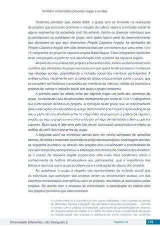 Diversidade Diferentes, não Desiguais 2 Capítulo 16 175
também contemplou pessoas cegas e surdas.
Pudemos perceber que, desde 2004, o grupo vem se firmando na realização
de projetos que procuram promover o resgate da cultura negra e a inclusão social de
alguns segmentos da sociedade civil. No entanto, dentre os diversos indivíduos que
já participaram ou participam do grupo, nem todos fazem parte do desenvolvimento
das atividades do que aqui chamamos Projeto Capoeira Angola. As atividades do
Projeto Capoeira Angola têm sido desenvolvidas por um número que varia entre 10 e
15 integrantes do grupo de capoeira angola Malta Nagoa. Estes integrantes decidiram
atuar nos projetos a partir de sua identificação com a prática da capoeira angola.
Através de uma análise dos projetos e das entrevistas, tentou-se demonstrarcomo
a prática das atividades do grupo nos locais em que opera tende a provocar mudanças
nas relações sociais, possibilitando a inclusão social dos membros participantes. A
análise contou inicialmente com a coleta de dados e documentos sobre o grupo, que
se compõem de históricos (concedido por membros do mesmo), editais de incentivo a
projetos de cultura e inclusão social dos quais o grupo concorreu.
A primeira parte do roteiro tinha por objetivo traçar um perfil dos membros do
grupo. As atividades são desenvolvidas normalmente por cerca de 10 a 15 integrantes
que participaram de todos os projetos. A formação deste grupo que se responsabiliza
pelas realizações das atividades que aqui denominamos de Projeto CapoeiraAngola se
deu a partir de uma afinidade entre os integrantes do grupo com a prática da capoeira
angola, ou seja, o grupo se encontra unido por um laço de identidade coletiva, que é a
capoeira. Esse dado é relevante pelo fato de ser a principal característica revelada na
análise do perfil dos integrantes do grupo.
A segunda parte da entrevista contou com um roteiro composto de questões
abertas,demodoaresponderasprincipaisperguntasdapesquisa.Asondagemabordou
as seguintes questões: se através dos projetos eles visualizavam a possibilidade de
inclusão social dos participantes e a ampliação dos direitos de cidadania dos mesmos;
se o estudo da capoeira angola proporciona uma visão mais construtiva sobre o
conhecimento da história afro-brasileira aos participantes; qual a importância das
bolsas e recursos que o grupo já obteve para a realização de alguns dos projetos.
Ao questionar o grupo a respeito das oportunidades de inclusão social que
os indivíduos que participam dos projetos teriam ou encontrariam acesso, um dos
membros entrevistados exemplificou com os próprios resultados já alcançados pelos
projetos. De acordo com a resposta do entrevistado, a participação do público-alvo
nos projetos permitiria que estes tivessem
o conhecimento e a convivência com outras realidades, como quando os alunos
de diferentes escolas interagem nas atividades previstas nos projetos. permite
o contato com a própria Universidade, participam de apresentações em eventos
em diversos locais da cidade. E o melhor de tudo é que o investimento do grupo
na escolarização das crianças e adolescentes como inscrição nos cursinhos
 