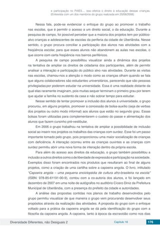 Diversidade Diferentes, não Desiguais 2 Capítulo 16 176
e participação no PAIES.... isso efetiva o direito à educação dessas crianças.
(Entrevista com um dos membros do grupo realizada em 20/08/2008)
Nessa fala, pode-se evidenciar o enfoque do grupo ao promover o trabalho
nas escolas, que é permitir o acesso a um direito social, o da educação. Durante a
pesquisa de campo, foi possível perceber que a maioria dos projetos tem por público-
alvo crianças e adolescentes de escolas da periferia da cidade de Uberlândia. Nesse
sentido, o grupo procura conciliar a participação dos alunos nas atividades com a
freqüência escolar, para que esses alunos não abandonem as aulas nas escolas, o
que ocorre com certa freqüência nos bairros periféricos.
A pesquisa de campo possibilitou visualizar ainda a dinâmica dos projetos
na tentativa de ampliar os direitos de cidadania dos participantes, além de permitir
analisar a interação e participação do público alvo nas atividades. Durante as visitas
nas escolas, chamou-nos a atenção o modo como as crianças olham quando se fala
que alguns colaboradores são estudantes universitários, parecendo que são pessoas
privilegiadas por poderem estudar na universidade. Essa é uma realidade distante da
qual elas raramente imaginam, pois muitas sequer terminam o primeiro grau por terem
que ajudar a família no sustento da casa e não sobrar tempo para estudar.
Nesse sentido de tentar promover a inclusão dos alunos à universidade, o grupo
procurou, em alguns projetos, promover a concessão de bolsa-auxílio (seja de verbas
dos projetos ou outro modo informal) aos alunos que estão no segundo grau. Essas
bolsas foram utilizadas para complementarem o custeio do passe e alimentação dos
alunos que fazem cursinho pré-vestibular.
Em 2006 o grupo trabalhou na tentativa de ampliar a possibilidade de inclusão
social ao inserir nos projetos os trabalhos das crianças com surdez. Esse foi um passo
importante tomado pelo grupo, pois proporcionou uma maior socialização de crianças
com deficiência. A interação ocorreu entre as crianças ouvintes e as crianças com
surdez permitiu abrir uma nova forma de interação dentro da própria escola.
Para além do acesso aos direitos da educação, o grupo também possibilitou a
inclusãoaoutrosdireitoscomoodeliberdadedeexpressãoeparticipaçãonasociedade.
Exemplos disso foram encontrados nos produtos que resultaram ao final de alguns
projetos, como a criação de uma cartilha sobre a capoeira angola. O livro, intitulado
“Capoeira angola – uma pequena enciclopédia de cultura afro-brasileira na escola”
(ISBN: 978-85-61191-00-9), contou com a co-autoria dos alunos, e foi lançado em
dezembro de 2007 em uma noite de autógrafos no auditório Cícero Diniz da Prefeitura
Municipal de Uberlândia, com a presença do prefeito da cidade e autoridades.
A análise das propostas contidas nos planos de trabalho desenvolvidos pelo
grupo permitiu visualizar de que maneira o grupo vem procurando desenvolver seus
propósitos através da realização das atividades. A proposta do grupo com o enfoque
voltado para a prática da capoeira angola se dá pela identificação do grupo com a
filosofia da capoeira angola. A capoeira, tanto à época da escravidão como nos dias
 