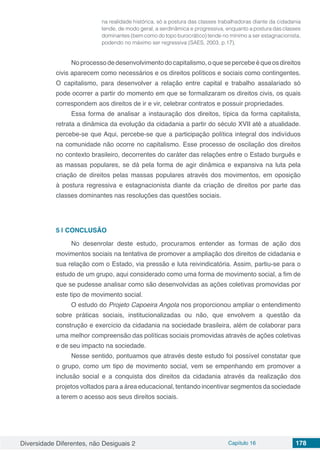 Diversidade Diferentes, não Desiguais 2 Capítulo 16 178
na realidade histórica, só a postura das classes trabalhadoras diante da cidadania
tende, de modo geral, a serdinâmica e progressiva, enquanto a postura das classes
dominantes (bem como do topo burocrático) tende no mínimo a ser estagnacionista,
podendo no máximo ser regressiva (SAES, 2003, p.17).
Noprocessodedesenvolvimentodocapitalismo,oquesepercebeéqueosdireitos
civis aparecem como necessários e os direitos políticos e sociais como contingentes.
O capitalismo, para desenvolver a relação entre capital e trabalho assalariado só
pode ocorrer a partir do momento em que se formalizaram os direitos civis, os quais
correspondem aos direitos de ir e vir, celebrar contratos e possuir propriedades.
Essa forma de analisar a instauração dos direitos, típica da forma capitalista,
retrata a dinâmica da evolução da cidadania a partir do século XVII até a atualidade.
percebe-se que Aqui, percebe-se que a participação política integral dos indivíduos
na comunidade não ocorre no capitalismo. Esse processo de oscilação dos direitos
no contexto brasileiro, decorrentes do caráter das relações entre o Estado burguês e
as massas populares, se dá pela forma de agir dinâmica e expansiva na luta pela
criação de direitos pelas massas populares através dos movimentos, em oposição
à postura regressiva e estagnacionista diante da criação de direitos por parte das
classes dominantes nas resoluções das questões sociais.
5 | 	CONCLUSÃO
No desenrolar deste estudo, procuramos entender as formas de ação dos
movimentos sociais na tentativa de promover a ampliação dos direitos de cidadania e
sua relação com o Estado, via pressão e luta reivindicatória. Assim, partiu-se para o
estudo de um grupo, aqui considerado como uma forma de movimento social, a fim de
que se pudesse analisar como são desenvolvidas as ações coletivas promovidas por
este tipo de movimento social.
O estudo do Projeto Capoeira Angola nos proporcionou ampliar o entendimento
sobre práticas sociais, institucionalizadas ou não, que envolvem a questão da
construção e exercício da cidadania na sociedade brasileira, além de colaborar para
uma melhor compreensão das políticas sociais promovidas através de ações coletivas
e de seu impacto na sociedade.
Nesse sentido, pontuamos que através deste estudo foi possível constatar que
o grupo, como um tipo de movimento social, vem se empenhando em promover a
inclusão social e a conquista dos direitos da cidadania através da realização dos
projetos voltados para a área educacional, tentando incentivar segmentos da sociedade
a terem o acesso aos seus direitos sociais.
 