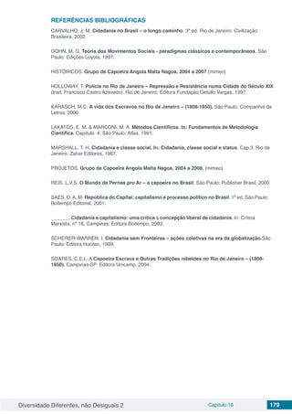 Diversidade Diferentes, não Desiguais 2 Capítulo 16 179
REFERÊNCIAS BIBLIOGRÁFICAS
CARVALHO, J. M. Cidadania no Brasil – o longo caminho. 3ª ed. Rio de Janeiro: Civilização
Brasileira, 2002.
GOHN, M. G. Teoria dos Movimentos Sociais - paradigmas clássicos e contemporâneos. São
Paulo: Edições Loyola, 1997.
HISTÓRICOS. Grupo de Capoeira Angola Malta Nagoa, 2004 a 2007 (mimeo)
HOLLOWAY, T. Polícia no Rio de Janeiro – Repressão e Resistência numa Cidade do Século XIX
(trad. Francisco Castro Azevedo). Rio de Janeiro: Editora Fundação Getúlio Vargas, 1997
KARASCH, M.C. A vida dos Escravos no Rio de Janeiro – (1808-1850). São Paulo: Companhia da
Letras, 2000
LAKATOS, E. M. & MARCONI, M. A. Métodos Científicos. In: Fundamentos de Metodologia
Científica. Capítulo. 4. São Paulo: Atlas, 1991.
MARSHALL, T. H. Cidadania e classe social. In: Cidadania, classe social e status. Cap.3. Rio de
Janeiro: Zahar Editores, 1967.
PROJETOS. Grupo de Capoeira Angola Malta Nagoa, 2004 a 2008. (mimeo)
REIS, L.V.S. O Mundo de Pernas pro Ar – a capoeira no Brasil. São Paulo: Publisher Brasil, 2000
SAES, D. A. M. República do Capital: capitalismo e processo político no Brasil. 1ª ed. São Paulo:
Boitempo Editorial, 2001.
	 . Cidadania e capitalismo: uma crítica à concepção liberal de cidadania. In: Crítica
Marxista, nº 16, Campinas: Editora Boitempo, 2003.
SCHERER-WARREN, I. Cidadania sem Fronteiras – ações coletivas na era da globalização.São
Paulo: Editora Hucitec, 1999.
SOARES, C.E.L. A Capoeira Escrava e Outras Tradições rebeldes no Rio de Janeiro – (1808-
1850). Campinas-SP: Editora Unicamp, 2004.
 