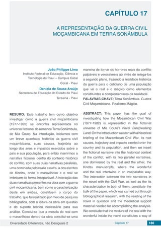 Diversidade Diferentes, não Desiguais 2 Capítulo 17 180
CAPÍTULO 17
A REPRESENTAÇÃO DA GUERRA CIVIL
MOÇAMBICANA EM TERRA SONÂMBULA
João Philippe Lima
Instituto Federal de Educação, Ciência e
Tecnologia do Piauí – Campus Cocal
Cocal - Piauí
Daniela de Sousa Araújo
Secretaria de Educação do Estado do Piauí
Teresina - Piauí
RESUMO: Este trabalho tem como objetivo
investigar como a guerra civil moçambicana
(1977-1992) se encontra representada no
universo ficcional do romance Terra Sonâmbula,
de Mia Couto. Na introdução, iniciamos com
um breve apanhado histórico da guerra civil
moçambicana, suas causas, trajetória ao
longo dos anos e impactos exercidos sobre o
país e sua população, para então inserirmos a
narrativa ficcional dentro do contexto histórico
do conflito, com suas duas narrativas paralelas,
uma dominada pelo real e a outra, a dos escritos
de Kindzu, onde o maravilhoso e o real se
imbricam de forma inseparável. A interação das
duas narrativas presentes na obra com a guerra
civil moçambicana, bem como a caracterização
desta em ambas, constituem o corpo do
trabalho, que foi realizado por meio de pesquisa
bibliográfica, com a leitura da obra em questão
e do suporte teórico necessário para sua
análise. Conclui-se que a mescla do real com
o maravilhoso dentro da obra constitui-se uma
maneira de tornar os horrores reais do conflito
palpáveis e verossímeis ao invés de relega-los
a segundo plano, trazendo a realidade histórica
da guerra para o cotidiano de uma população
que vê o real e o mágico como elementos
constituintes e complementares da realidade.
PALAVRAS-CHAVE: Terra Sonâmbula. Guerra
Civil Moçambicana. Realismo Mágico.
ABSTRACT: This paper has the goal of
investigating how the Mozambican Civil War
(1977-1982) is represented in the fictional
universe of Mia Couto’s novel Sleepwalking
Land.Ontheintroductionwestartwithahistorical
briefing of the Mozambican Civil War, its root
causes, trajectory and impacts exerted over the
country and its population, and then we insert
the fictional narrative into the historical context
of the conflict, with its two parallel narratives,
one dominated by the real and the other, the
Kindzu manuscripts, where the wonderful
and the real intertwine in an inseparable way.
The interaction between the two narratives in
the novel with the Civil War, as well as the its
characterization in both of them, constitute the
bulk of the paper, which was carried out through
bibliographical research, with the reading of the
novel in question and the theoretical support
material needed for accomplishing the analysis.
We conclude that the mixture of the real with the
wonderful inside the novel constitutes a way of
 