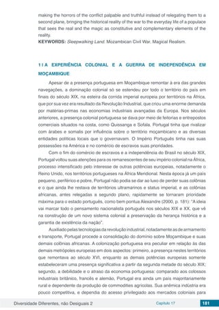 Diversidade Diferentes, não Desiguais 2 Capítulo 17 181
making the horrors of the conflict palpable and truthful instead of relegating them to a
second plane, bringing the historical reality of the war to the everyday life of a populace
that sees the real and the magic as constitutive and complementary elements of the
reality.
KEYWORDS: Sleepwalking Land. Mozambican Civil War. Magical Realism.
1 | 	A EXPERIÊNCIA COLONIAL E A GUERRA DE INDEPENDÊNCIA EM
MOÇAMBIQUE
Apesar de a presença portuguesa em Moçambique remontar à era das grandes
navegações, a dominação colonial só se estendeu por todo o território do país em
finais do século XIX, na esteira da corrida imperial europeia por territórios na África,
que por sua vez era resultado da Revolução Industrial, que criou uma enorme demanda
por matérias-primas nas economias industriais avançadas da Europa. Nos séculos
anteriores, a presença colonial portuguesa se dava por meio de feitorias e entrepostos
comerciais situados na costa, como Quissanga e Sofala. Portugal tinha que rivalizar
com árabes e somalis por influência sobre o território moçambicano e as diversas
entidades políticas locais que o governavam. O Império Português tinha nas suas
possessões na América e no comércio de escravos suas prioridades.
Com o fim do comércio de escravos e a independência do Brasil no século XIX,
Portugal voltou suas atenções para os remanescentes de seu império colonial na África,
processo intensificado pelo interesse de outras potências europeias, notadamente o
Reino Unido, nos territórios portugueses na África Meridional. Nesta época já um país
pequeno, periférico e pobre, Portugal não podia se dar ao luxo de perder suas colônias
e o que ainda lhe restava de territórios ultramarinos e status imperial, e as colônias
africanas, antes relegadas a segundo plano, rapidamente se tornaram prioridade
máxima para o estado português, como bem pontua Alexandre (2000, p. 181): “A ideia
vai marcar todo o pensamento nacionalista português nos séculos XIX e XX, que vê
na construção de um novo sistema colonial a preservação da herança histórica e a
garantia de existência da nação”.
Auxiliadopelastecnologiasdarevoluçãoindustrial,notadamenteasdearmamento
e transporte, Portugal procede a consolidação do domínio sobre Moçambique e suas
demais colônias africanas. A colonização portuguesa era peculiar em relação às das
demais metrópoles europeias em dois aspectos: primeiro, a presença nestes territórios
que remontava ao século XVI, enquanto as demais potências europeias somente
estabeleceram uma presença significativa a partir da segunda metade do século XIX;
segundo, a debilidade e o atraso da economia portuguesa: comparado aos colossos
industriais britânico, francês e alemão, Portugal era ainda um país majoritariamente
rural e dependente da produção de commodities agrícolas. Sua anêmica indústria era
pouco competitiva, e dependia do acesso privilegiado aos mercados coloniais para
 