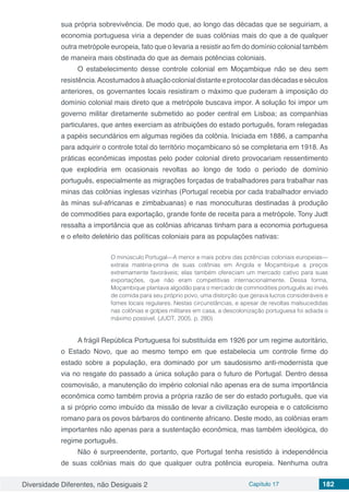 Diversidade Diferentes, não Desiguais 2 Capítulo 17 182
sua própria sobrevivência. De modo que, ao longo das décadas que se seguiriam, a
economia portuguesa viria a depender de suas colônias mais do que a de qualquer
outra metrópole europeia, fato que o levaria a resistir ao fim do domínio colonial também
de maneira mais obstinada do que as demais potências coloniais.
O estabelecimento desse controle colonial em Moçambique não se deu sem
resistência.Acostumadosàatuaçãocolonialdistanteeprotocolardasdécadaseséculos
anteriores, os governantes locais resistiram o máximo que puderam à imposição do
domínio colonial mais direto que a metrópole buscava impor. A solução foi impor um
governo militar diretamente submetido ao poder central em Lisboa; as companhias
particulares, que antes exerciam as atribuições do estado português, foram relegadas
a papéis secundários em algumas regiões da colônia. Iniciada em 1886, a campanha
para adquirir o controle total do território moçambicano só se completaria em 1918. As
práticas econômicas impostas pelo poder colonial direto provocariam ressentimento
que explodiria em ocasionais revoltas ao longo de todo o período de domínio
português, especialmente as migrações forçadas de trabalhadores para trabalhar nas
minas das colônias inglesas vizinhas (Portugal recebia por cada trabalhador enviado
às minas sul-africanas e zimbabuanas) e nas monoculturas destinadas à produção
de commodities para exportação, grande fonte de receita para a metrópole. Tony Judt
ressalta a importância que as colônias africanas tinham para a economia portuguesa
e o efeito deletério das políticas coloniais para as populações nativas:
O minúsculo Portugal—A menor e mais pobre das potências coloniais europeias—
extraía matéria-prima de suas colônias em Angola e Moçambique a preços
extremamente favoráveis; elas também ofereciam um mercado cativo para suas
exportações, que não eram competitivas internacionalmente. Dessa forma,
Moçambique plantava algodão para o mercado de commodities português ao invés
de comida para seu próprio povo, uma distorção que gerava lucros consideráveis e
fomes locais regulares. Nestas circunstâncias, e apesar de revoltas malsucedidas
nas colônias e golpes militares em casa, a descolonização portuguesa foi adiada o
máximo possível. (JUDT, 2005, p. 280)
A frágil República Portuguesa foi substituída em 1926 por um regime autoritário,
o Estado Novo, que ao mesmo tempo em que estabelecia um controle firme do
estado sobre a população, era dominado por um saudosismo anti-modernista que
via no resgate do passado a única solução para o futuro de Portugal. Dentro dessa
cosmovisão, a manutenção do império colonial não apenas era de suma importância
econômica como também provia a própria razão de ser do estado português, que via
a si próprio como imbuído da missão de levar a civilização europeia e o catolicismo
romano para os povos bárbaros do continente africano. Deste modo, as colônias eram
importantes não apenas para a sustentação econômica, mas também ideológica, do
regime português.
Não é surpreendente, portanto, que Portugal tenha resistido à independência
de suas colônias mais do que qualquer outra potência europeia. Nenhuma outra
 