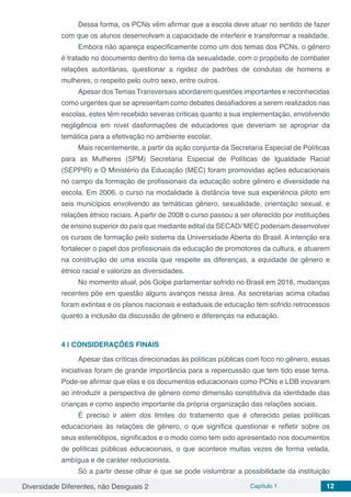 Diversidade Diferentes, não Desiguais 2 Capítulo 1 12
Dessa forma, os PCNs vêm afirmar que a escola deve atuar no sentido de fazer
com que os alunos desenvolvam a capacidade de interferir e transformar a realidade.
Embora não apareça especificamente como um dos temas dos PCNs, o gênero
é tratado no documento dentro do tema da sexualidade, com o propósito de combater
relações autoritárias, questionar a rigidez de padrões de condutas de homens e
mulheres, o respeito pelo outro sexo, entre outros.
Apesar dos Temas Transversais abordarem questões importantes e reconhecidas
como urgentes que se apresentam como debates desafiadores a serem realizados nas
escolas, estes têm recebido severas críticas quanto a sua implementação, envolvendo
negligência em nível dasformações de educadores que deveriam se apropriar da
temática para a efetivação no ambiente escolar.
Mais recentemente, a partir da ação conjunta da Secretaria Especial de Políticas
para as Mulheres (SPM) Secretaria Especial de Políticas de Igualdade Racial
(SEPPIR) e O Ministério da Educação (MEC) foram promovidas ações educacionais
no campo da formação de profissionais da educação sobre gênero e diversidade na
escola. Em 2006, o curso na modalidade à distância teve sua experiência piloto em
seis municípios envolvendo as temáticas gênero, sexualidade, orientação sexual, e
relações étnico raciais. A partir de 2008 o curso passou a ser oferecido por instituições
de ensino superior do país que mediante edital da SECAD/ MEC poderiam desenvolver
os cursos de formação pelo sistema da Universidade Aberta do Brasil. A intenção era
fortalecer o papel dos profissionais da educação de promotores da cultura, e atuarem
na construção de uma escola que respeite as diferenças, a equidade de gênero e
étnico racial e valorize as diversidades.
No momento atual, pós Golpe parlamentar sofrido no Brasil em 2016, mudanças
recentes põe em questão alguns avanços nessa área. As secretarias acima citadas
foram extintas e os planos nacionais e estaduais de educação tem sofrido retrocessos
quanto a inclusão da discussão de gênero e diferenças na educação.
4 | 	CONSIDERAÇÕES FINAIS
Apesar das críticas direcionadas às políticas públicas com foco no gênero, essas
iniciativas foram de grande importância para a repercussão que tem tido esse tema.
Pode-se afirmar que elas e os documentos educacionais como PCNs e LDB inovaram
ao introduzir a perspectiva de gênero como dimensão constitutiva da identidade das
crianças e como aspecto importante da própria organização das relações sociais.
É preciso ir além dos limites do tratamento que é oferecido pelas políticas
educacionais às relações de gênero, o que significa questionar e refletir sobre os
seus estereótipos, significados e o modo como tem sido apresentado nos documentos
de políticas públicas educacionais, o que acontece muitas vezes de forma velada,
ambígua e de caráter reducionista.
Só a partir desse olhar é que se pode vislumbrar a possibilidade da instituição
 