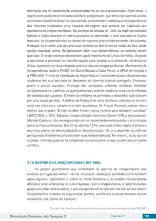 Diversidade Diferentes, não Desiguais 2 Capítulo 17 183
metrópole era tão dependente economicamente de seus protetorados. Além disso, o
regime português era um estado autoritário e oligárquico, que temia não apenas a ruína
econômicaresultantedaperdadascolônias,comotambémoefeitoqueaindependência
das mesmas sinalizasse uma fraqueza do regime, que poderia ser explorada por
opositores na própria metrópole. No começo da década de 1960, os impérios coloniais
francês e inglês estavam em pleno processo de desmonte, e com exceção da Argélia
francesa, as independências se deram de maneira surpreendentemente não-violenta.
Portugal, no entanto, não deixaria suas colônias se libertarem de modo tão fácil, pelas
razões expostas acima. Se quisessem obter sua independência, as colônias teriam
que lutar. E neste processo receberiam ajuda importante da União Soviética, disposta
a aproveitar o processo de descolonização para ampliar sua esfera de influência na
África, operando no vácuo deixado pela partida das antigas potências. Movimentos de
independência como o PAIGC em Guiné-Bissau e Cabo Verde, o MPLA em Angola e
a FRELIMO (Frente de Libertação de Moçambique), receberam ajuda substancial dos
soviéticos em sua luta para se libertarem do domínio colonial português. Pequeno,
pobre e pouco populoso, Portugal não conseguia enfrentar múltiplas rebeliões
simultaneamente: o esforço de guerra drenava o erário e resultava na perda de milhares
de soldados portugueses. E foram os militares os primeiros a desconfiar que lutavam
por uma causa perdida: “A defesa de Portugal de seus domínios coloniais se tornava
cada vez mais cara, sangrenta e sem esperança. As Forças Armadas sabiam disso
melhor que ninguém. E elas também tinham outros motivos para estarem frustradas”
(JUDT, 2005, p. 512). Salazar, o longevo ditador, havia morrido em 1970, e seu sucessor,
Marcelo Caetano, não conseguia lidar com o descontentamento popular e a frustração
entre as Forças Armadas. Em 25 de abril de 1974, uma junta militar depôs Caetano e
anunciou planos de democratização e descolonização. No ano seguinte, as colônias
portuguesas finalmente conquistariam suas independências. No entanto, a paz que se
sucedeu o fim das guerras de independência seria breve, e logo substituída por outros
conflitos.
2 | 	A GUERRA CIVIL MOÇAMBICANA (1977-1992)
Os grupos guerrilheiros que conduziram as guerras de independência das
colônias portuguesas tinham não só inspiração ideológica socialista como também
apoio logístico, diplomático e militar da União Soviética e de estados filossocialistas
africanos como a Tanzânia de Julius Nyerere. Com a independência, o caminho destes
grupos ao poder estava aberto, e eles não perderiam tempo em criar nos países recém-
independentes modelos de organização política, econômica e social similares aos do
socialismo real. Como diz Campos:
O projeto de transformação da sociedade moçambicana planejado pela FRELIMO
 