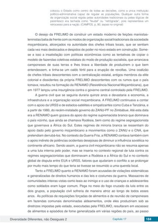 Diversidade Diferentes, não Desiguais 2 Capítulo 17 184
colocou o Estado como centro de todas as decisões, como a única instituição
político-administrativa capaz de regular as populações. Qualquer outra forma
de organização social regida pelas autoridades tradicionais ou pelas lógicas de
parentesco era tachada como “feudal” ou “retrógrada”, pois representava um
retrocesso para a nação. (CAMPOS, p. 80, aspas no original)
O desejo da FRELIMO de construir um estado moderno de feições marxistas-
leninistas batia de frente com os modos de organização social tradicionais da sociedade
moçambicana, alicerçados na autoridade dos chefes tribais locais, que se sentiam
cada vez mais deslocados e despidos de poder no novo estado em construção. Some-
se a isso a insatisfação com políticas econômicas como as tentativas de copiar o
modelo de fazendas coletivas estatais do modo de produção socialista, que arrancava
camponeses de suas terras e lhes tirava a liberdade de produzirem o que bem
entendessem, e tinha-se um caldo fértil para a erupção de revoltas. Uma coalizão
de chefes tribais descontentes com a centralização estatal, antigos membros da elite
colonial e dissidentes da própria FRELIMO descontentes com os rumos que o país
tomava, resultou na formação da RENAMO (Resistência Nacional Moçambicana), que
em 1977 lançou uma insurgência contra o governo central controlado pela FRELIMO.
A guerra civil que se seguiria duraria quinze anos e devastaria a economia, a
infraestrutura e a organização social moçambicana. A FRELIMO continuava a contar
com o apoio da URSS e de estados-satélites e simpatizantes como Cuba e Tanzânia, e
a partir de 1980, do recém-instalado governo do ZANU-PF no Zimbábue. Até esta data
era a RENAMO quem gozava do apoio do regime supremacista branco que dominava
o país vizinho, que ainda se chamava Rodésia, bem como do regime segregacionista
que governava a África do Sul. Estes regimes de minoria branca se ressentiam do
apoio dado pelo governo moçambicano a movimentos como o ZANU e o CNA, que
pretendiam derrubá-los. No contexto da Guerra Fria, a RENAMO contava também com
o apoio indireto de potências ocidentais desejosas de diminuir a influência soviética no
continente africano. Sendo assim, a guerra civil moçambicana não se resumia apenas
a uma luta interna pelo poder, mas se inseria no contexto regional de luta contra os
regimes segregacionistas que dominavam a Rodésia e a África do Sul e no contexto
global de disputa entre EUA e URSS, fatores que ajudariam o conflito a se prolongar
por muito mais tempo do que teria se tivesse se resumido a uma querela local.
Tanto a FRELIMO quanto a RENAMO foram acusadas de violações sistemáticas
e generalizadas de direitos humanos e das leis e costumes da guerra. Massacres de
comunidades inteiras vistas como leais ao inimigo e o uso de crianças e adolescentes
como soldados eram lugar comum. Pega no meio do fogo cruzado da luta entre os
dois grupos, a população civil sofreria de maneira atroz ao longo de todos esses
anos. As políticas de requisições forçadas de alimentos e de reunião de camponeses
em fazendas comunais denominadas aldeamentos, onde eles produziriam sob as
diretrizes impostas pelo estado, executadas pela FRELIMO, resultaram em escassez
de alimentos e episódios de fome generalizada em várias regiões do país, ao passo
 