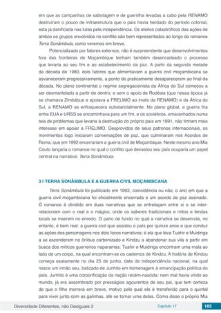 Diversidade Diferentes, não Desiguais 2 Capítulo 17 185
em que as campanhas de sabotagem e de guerrilha levadas a cabo pela RENAMO
destruíram o pouco de infraestrutura que o país havia herdado do período colonial,
esta já danificada nas lutas pela independência. Os efeitos catastróficos das ações de
ambos os grupos envolvidos no conflito são bem representados ao longo do romance
Terra Sonâmbula, como veremos em breve.
Potencializado por fatores externos, não é surpreendente que desenvolvimentos
fora das fronteiras de Moçambique tenham também desencadeado o processo
que levaria ao seu fim e ao estabelecimento da paz. A partir da segunda metade
da década de 1980, dois fatores que alimentavam a guerra civil moçambicana se
esvaneceram progressivamente, a ponto de praticamente desaparecerem ao final da
década. No plano continental o regime segregacionista da África do Sul começou a
ser desmantelado a partir de dentro, e sem o apoio de Rodésia (que nessa época já
se chamava Zimbábue e apoiava a FRELIMO ao invés da RENAMO) e da África do
Sul, a RENAMO se enfraquecera substancialmente. No plano global, a guerra fria
entre EUA e URSS se encaminhava para um fim, e os soviéticos, emaranhados numa
teia de problemas que levaria à destruição do próprio país em 1991, não tinham mais
interesse em apoiar a FRELIMO. Desprovidos de seus patronos internacionais, os
movimentos logo iniciaram conversações de paz, que culminaram nos Acordos de
Roma, que em 1992 encerrariam a guerra civil de Moçambique. Neste mesmo ano Mia
Couto lançaria o romance no qual o conflito que devastou seu país ocuparia um papel
central na narrativa: Terra Sonâmbula.
3 | 	TERRA SONÂMBULA E A GUERRA CIVIL MOÇAMBICANA
Terra Sonâmbula foi publicado em 1992, coincidência ou não, o ano em que a
guerra civil moçambicana foi oficialmente encerrada e um acordo de paz assinado.
O romance é dividido em duas narrativas que se entrelaçam entre si e se inter-
relacionam com o real e o mágico, onde os saberes tradicionais e mitos e lendas
locais se inserem no enredo. O pano de fundo no qual a narrativa se desenrola, no
entanto, é bem real: a guerra civil que assolou o país por quinze anos e que conduz
as ações dos personagens nos dois focos narrativos: é ela que leva Tuahir e Muidinga
a se esconderem no ônibus carbonizado e Kindzu a abandonar sua vila e partir em
busca dos míticos guerreiros naparamas. Tuahir e Muidinga encontram uma mala ao
lado de um corpo, na qual encontram-se os cadernos de Kindzu. A história de Kindzu
começa exatamente no dia 25 de junho, data da independência nacional, na qual
nasce um irmão seu, batizado de Junhito em homenagem à emancipação política do
país. Junhito é uma corporificação da nação recém-nascida: nem mal havia vindo ao
mundo, já era assombrado por presságios agourentos de seu pai, que tem certeza
de que o filho morrerá em breve, motivo pelo qual ele é transferido para o quintal
para viver junto com as galinhas, até se tornar uma delas. Como disse o próprio Mia
 