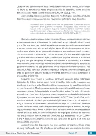 Diversidade Diferentes, não Desiguais 2 Capítulo 17 186
Couto em uma conferência em 2005: “A metáfora no romance é simples, quase linear.
Na altura, eu denunciava a nossa progressiva perda de soberania, e uma crescente
domesticação do nosso espírito de ousadia” (COUTO, 2005, p. 193).
Aterrorizado pelas consequências da guerra, Kindzu foge de sua aldeia em busca
dos míticos guerreiros naparamas, que haveriam de defender o povo do conflito:
Naparama? Nunca eu tinha ouvido falar em gente dessa. Surendra me explicou
vagamente. Eram guerreiros tradicionais, abençoados pelos feiticeiros, que
lutavam contra os fazedores da guerra. Nas terras do Norte eles tinham trazido a
paz. Combatiam com lanças, zagaias, arcos. Nenhum tiro lhes incomodava, eles
estavam blindados, protegidos contra balas (COUTO, 2007, p. 26-27)
Guerreiros tradicionais que teriam poderes mágicos, os naparamas representam
a esperança de que a solução para os problemas trazidos pelo colonialismo e pela
guerra fria, em suma, por dinâmicas políticas e econômicas externas ao continente
e ao país, estaria num retorno às tradições locais. O fato de os naparamas serem
invulneráveis a balas retrata este anseio de derrotar as mazelas do mundo moderno
com antídotos advindos das raízes culturais ancestrais. É a busca de Kindzu por estes
guerreiros lendários que o levará a percorrer boa parte do país e a encontrar as mazelas
da guerra civil por toda parte. Ao chegar em Matimati, é aconselhado a ir embora
imediatamente, pois o naufrágio de um navio que trazia suprimentos para as forças do
governo despertara a ira dos governantes locais e retaliações eram esperadas. Não
obstante, Kindzu sente que uma força imperativa o impele ao navio naufragado, para
onde ele parte num pequeno barco, contrariando determinações das autoridades e
arriscando a própria vida.
Enquanto isso, Tuahir e Muidinga continuam vagando pelas redondezas
desoladas do ônibus, quando caem numa armadilha, dela sendo resgatados por
aquele que a armou, o velho Siqueleto, último remanescente de sua aldeia destruída
por grupos armados. Muidinga queixa-se de não terem sido recebidos de acordo com
os antigos costumes de hospitalidade, ao que Siqueleto replica: “de facto, não é assim
a maneira de nossa raça. Antigamente quem chegava era em bondade de intenção.
Agora quem vem traz a morte na ponta dos dedos” (COUTO, 2007, p. 67). Este trecho
ressalta a extensão do dano que o conflito infligiu sobre o tecido social, destruindo
antigos costumes e instaurando a desconfiança no lugar da cordialidade. Siqueleto,
por fim, resseca e morre como uma planta desprovida de água e alimento. Muidinga
segue pensando na sua morte: “Com ele, todas as aldeias morriam. Os antepassados
ficavam órfãos da terra, os vivos deixavam de ter lugar para eternizar as tradições.
Não era apenas um homem, mas todo um mundo que desaparecia” (COUTO, 2007,
p. 84). A destruição da organização social que vigia antes da guerra é um tema que
perpassa toda a narrativa.
Após enfrentar dias de perigo no mar e ser auxiliado por espíritos, Kindzu chega
ao navio naufragado, que não afunda por ser protegido por uma espécie de magia.
 