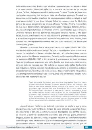 Diversidade Diferentes, não Desiguais 2 Capítulo 17 187
Nele reside uma mulher, Farida, cuja história é representativa da sociedade colonial
e de suas mazelas: desprezada pela tribo e marcada para morrer por ter nascido
gêmea, Farida é criada por um casal de portugueses, Romão e Virgínia. Virgínia é uma
mulher pia e saudosista, que sonha em voltar para Portugal, enquanto Romão é um
colono rico, empertigado e orgulhoso de sua superioridade sobre os nativos, a qual
enxerga como algo inerente à sua natureza de branco europeu, e que lhe dá direitos
como o de abusar sexualmente da enteada africana. Romão e Virgínia representam
as duas faces do colonialismo português: uma religiosa e nostálgica da terra natal e de
seu passado imperial glorioso, e outra mais sinistra, supremacista e que se arrogava
um direito natural e divino de dominar as populações africanas nativas. O filho deste
abuso, Gaspar, extraviado da mãe e cujo paradeiro é ignorado ao longo do romance,
é a metáfora do papel do mestiço na sociedade moçambicana: meio africano, meio
europeu, não consegue ser efetivamente nem uma coisa nem outra, e é desprezado
por ambos os grupos.
No retorno a Matimati, Kindzu se depara com um outro aspecto sinistro do conflito:
sua normalização aos olhos dos nativos: “De quando em enquanto se escutavam tiros,
rajadas de metralhadora. Já nem nos alarmávamos. Lá fora havia o matraquear da
morte, lamento de vidas que se apagavam. Para nós, porém, aquele ruído já era parte
da paisagem”. (COUTO, 2007, p. 111). A guerra já se prolongava por tanto tempo que
havia se tornado para as pessoas uma parte da vida, algo a ser aceito passivamente
como os ciclos da natureza, que não poderia ser mudado pelas ações dos homens,
que de qualquer maneira pareciam mais direcionadas a mantê-la e intensifica-la do que
em acabar com ela. O contraponto desta aceitação da guerra como parte integrante da
vida é feito pela reflexão nostálgica de Tuahir quando este relembra seu trabalho numa
estação de trem nos tempos de paz:
Tuahir se recorda. Seu serviço havia sido numa estaçãozinha. Quando a guerra
chegou os comboios deixaram de passar. Mas ele ficou em seu posto com sua
lanterna, sua atenta bandeira. Aquela lanterna tinha restado como única luz
entre tanto mato como se fosse uma lâmpada não dos homens, mas da terra.
Pontualmente Tuahir madrugava na gare, varria o patamar, repassava as tábuas
da casinha. Aplicava seu princípio: há-de vir, um dia o comboio virá. Quando
chegasse a data ele estaria à frente da ocasião, todo fardado, todo organizado.
Como sempre fizera, sacudiria a locomotiva em solene continência. As carruagens
arrastariam seu suspiro de ferros, as meninas correriam com seus cestos vendendo
frutas e a vida se banharia de luzes e vozes. (COUTO, 2007, p. 138)
Ao contrário dos habitantes de Matimati, resignados em aceitar a guerra como
algo permanente, Tuahir lembra dos tempos de paz e alimenta a esperança de que
eles retornarão, e com ela as estruturas sociais destroçadas pelo conflito haverão
de renascer. O comboio é diretamente associado à paz: antes da guerra, ele sempre
chegava, quando ela começou, deixou de passar, e quando ela terminar ele voltará e
trará consigo a paz e a harmonia da qual a sociedade moçambicana tanto precisava e
pela qual tanto ansiava. Trata-se de uma das poucas passagens da obra na qual um
 