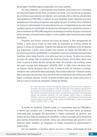 Diversidade Diferentes, não Desiguais 2 Capítulo 17 188
personagem manifesta alguma esperança num futuro pacífico.
De volta a Matimati, o administrador local Estêvão Jonas trama com o fantasma
do colono português Romão Pinto, pai adotivo de Farida, uma maneira de se apropriar
de um dinheiro que pertencia ao falecido, num contraste entre a retórica anticolonial e
anticapitalista da FRELIMO e a atitude de seus dirigentes locais cobiçosos dos bens
deixados para trás pelos portugueses que fugiram do país. O conluio entre o fantasma
do colono e o administrador local atual demonstra que a independência de certo modo
resultara apenas na substituição de opressores estrangeiros por opressores nativos, e
que os membros da FRELIMO esqueciam da ideologia socialista do grupo e buscavam
acima de tudo o enriquecimento próprio, e viam o poder como ferramenta para atingir
tal objetivo.
Enquanto isso Kindzu continua em busca de Gaspar, o filho desaparecido de
Farida, e nesta busca chega ao local onde se amontoam as maiores vítimas da
guerra: o campo de refugiados. Fugindo não apenas dos combates entre as facções
que disputavam o poder como também das políticas de estado da FRELIMO e do
terrorismo guerrilheiro da RENAMO, os refugiados viviam em condições extremamente
precárias, como relata Euzinha, uma velha que vivia no campo: “A velha nos contava
os casos do campo. Não se queixava de nenhuma tristeza. Ela já sabia: quem mais
sofre na guerra é quem não tem serviço de matar. As crianças e as mulheres, esses
são quem carrega mais desgraças”. (COUTO, 2007, p. 188). Como ela deixa claro,
as maiores vítimas da guerra são os civis, e entre os civis, as mulheres e crianças,
membros mais vulneráveis dessa população. Nos campos falta tudo, inclusive comida.
Mas a escassez de alimentos não é somente uma consequência dos efeitos do conflito
sobre a produção agrícola. A fome na guerra também pode ser usada como arma, e
este é o caso no campo de refugiados visitado por Kindzu:
Em redor dos sacos, milhares de insectos roubavam comida. Os bichos vazavam o
armazém com gulas de gigante. Como era possível? Tanto alimento apodrecendo
ali enquanto morriam pessoas às centenas no campo? (...) Carolinda ardia de raiva.
Seu marido tinha dado expressas ordens: aqueles sacos só podiam ser distribuídos
quando ele estivesse presente. Era uma questão política, para os refugiados
sentirem o peso de sua importância. No entanto, o administrador há semanas não
ousava arriscar caminho para visitar o centro de deslocados. E assim a comida se
adiava. (COUTO, 2007, p. 188)
O marido de Carolinda, Estevão Jonas, é o comandante local da FRELIMO e
o mesmo que conspira com o fantasma de Romão Pinto para reaver as riquezas
enterradas pelo português. Ele personifica o ímpeto controlador do governo, que
deseja dominar todos os aspectos da sociedade, e utiliza a inanição como ferramenta
para exercer eficazmente tal controle. Vistos com desconfiança pelo governo e com
desprezo pelos rebeldes, os refugiados no campo encontram-se abandonados à
própria sorte.
Em seu desfecho, a narrativa retorna ao início: o ônibus carbonizado do qual
 