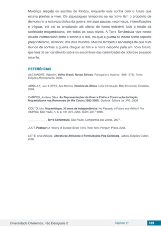 Diversidade Diferentes, não Desiguais 2 Capítulo 17 189
Muidinga resgata os escritos de Kindzu, enquanto este sonha com o futuro que
estava prestes a viver. Os ziguezagues temporais na narrativa têm o propósito de
demonstrar a natureza cíclica da guerra: em suas pausas, recomeços, intensificações
e tréguas, ela vai se arrastando até alterar de forma indelével todo o tecido da
sociedade moçambicana, em todos os seus níveis. A Terra Sonâmbula vive nesse
estado intermediário entre o sonho e o real, no qual a guerra se insere como aspecto
preponderante, definidor, dos dois mundos. Mas há também a esperança de que num
mundo de sonhos a guerra chegue ao fim e a Terra desperte para um novo futuro,
que terá de ser construído sobre os escombros das calamidades do doloroso passado
recente.
REFERÊNCIAS
ALEXANDRE, Valentim. Velho Brasil, Novas Áfricas: Portugal e o Império (1808-1975). Porto:
Edições Afrontamento, 2000.
ARNAULT, Luiz. LOPES, Ana Mônica. História da África: Uma Introdução. Belo Horizonte: Crisálida,
2005.
CAMPOS, Josilene Silva. As Representações da Guerra Civil e a Construção da Nação
Moçambicana nos Romances de Mia Couto (1992-2000). Goiânia: Editora da UFG, 2009.
COUTO, Mia. Moçambique, 30 anos de Independência: No Passado o Futuro era Melhor? Via
Atlântica, São Paulo, n. 8, p. 191-204, 2005. ISSN: 2317-8086.
____________. Terra Sonâmbula. São Paulo: Companhia das Letras, 2007.
JUDT. Postwar: A History of Europe Since 1945. New York: Penguin Press, 2005.
LEITE, Ana Mafalda. Literaturas Africanas e Formulações Pós-Coloniais. Lisboa: Edições Colibri,
2000.
 