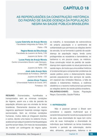 Diversidade Diferentes, não Desiguais 2 Capítulo 18 190
CAPÍTULO 18
AS REPERCUSSÕES DA CONSTRUÇÃO HISTÓRICA
DO PADRÃO DE SAÚDE-DOENÇA DA POPULAÇÃO
NEGRA NA SAÚDE PÚBLICA BRASILEIRA
Luysa Gabrielly de Araujo Morais
Faculdades Integradas de Patos, FIP
Patos – PB
Regina Morais da Silva Araujo
Faculdade de Juazeiro do Norte, FJN
Juazeiro do Norte – CE
Lucas Paoly de Araujo Morais
Centro Universitário Doutor Leão Sampaio,
UNILEÃO
Juazeiro do Norte – CE
José João Araujo Neto
Universidade de Fortaleza, UNIFOR
Juazeiro do Norte – CE
Janice Alves Trajano
Universidade Federal do Ceará, UFC
Fortaleza - CE
RESUMO: Escravizados, humilhados e
transportados sem as mínimas condições
de higiene, assim era a vida de parcela da
população africana que era enviada às terras
brasileiras. Diariamente dezenas de navios
negreiros aportavam trazendo consigo negros
escravizados. Sem as mínimas condições
humanas, muitos deles já chegavam doentes
e outros, devido uma baixa no sistema imune,
acabavamporadquirirposteriormentepatologias
que lhe seriam fatais. Em meio às necessidades
de manter um contingente de negros aptos
ao trabalho, à necessidade de sobrevivência
da própria população e o sentimento de
solidariedade que permeava as relações dentro
da senzala, foi se formando o padrão de saúde-
doença da população negra, tendo como
protagonistas as rezadeiras e benzedeiras, os
barbeiros e, em poucos casos, os médicos.
Essa construção inicial do padrão de saúde-
doença tem repercussão no atual panorama da
saúde negra, de modo que uma análise histórica
é fundamental para compreender problemas de
saúde pública como o distanciamento dessa
parcela populacional dos serviços de saúde,
em especial das Unidades Básicas, a falta de
adesão à tratamentos médicos, a violência
obstétrica e o racismo institucional que permeia
as relações dentro da saúde pública brasileira.
PALAVRAS-CHAVE: Saúde; População
Negra; Escravidão; Saúde Pública
1 | 	INTRODUÇÃO
Não é possível pensar o Brasil sem
considerar o aspecto multirracial que é
característicapresentenaestruturapopulacional
do pais, essa diversidade de raças tem como
uma de suas motivações a diversidade de
indivíduos que habitaram as terras brasileiras
durante o período de colonização, dentre
eles, africanos, portugueses, italianos e os
 
