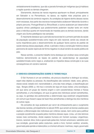 Diversidade Diferentes, não Desiguais 2 Capítulo 18 191
verdadeiramente brasileiros, que são a parcela formada por indígenas que já habitava
a região quando os demais chegaram.
Diariamente, dezenas de navios negreiros aportavam no Brasil, principalmente
em Salvador e no Pernambuco, na época, as regiões mais propícias para o
desenvolvimento do comércio negreiro. As condições de higiene dentro desses navios
eram escassas, boa parte dos escravos transportados acabavam falecendo durante o
próprio percurso, Portugal-Brasil ou África-Brasil, e outros acabavam por desenvolver
quadros clínico patológicos que posteriormente poderiam resultar tanto em morte
para o indivíduo quanto em transmissão de mazelas para os demais escravos, dando
origem aos Surtos patológicos nas senzalas.
É importante destacar que o período escravocrata foi o primeiro período da saúde
da população autodeterminada como negra em solo nacional, sendo seu estudo de
suma importância para o desenvolvimento de qualquer teoria acerca do padrão de
saúde-doença dessa população, afinal, o período e toda a construção histórica desse
panorama de saúde repercute de forma negativa no atual cenário da saúde pública do
pais.
Nesse sentido, o presente trabalho toma destaque por analisar essa construção
histórica demonstrando as bases do padrão de saúde-doença da população
autodeterminada como negra e, analisando os impactos dessa construção e as suas
consequências em cenário nacional.
2 | 	BREVES CONSIDERAÇÕES SOBRE O TERMO RAÇA
O Ser Humano é um ser simbólico, ele procura classificar e distinguir as coisas,
sejam elas objetos ou pessoas. As classificações são variáveis: idade, sexo, gênero,
classe social, estado civil, nacionalidade e, uma das mais antigas, a classificação por
raça. Borges (2002, p. 44) traz o conceito de raça em duas visões: uma sociológica,
em que seria um grupo de mesma origem e com características mentais e físicas
semelhantes, e uma biológica, em que os genes dos indivíduos seriam semelhantes,
ou seja, no genótipo dos pertencentes a determinada raça existiriam singularidades
em comum que fossem capaz de fazer-lhes semelhantes e distingui-los dos membros
de outras raças.
Os conceitos de raça acabaram por servir de embasamento para o surgimento
das teorias racistas, principalmente no século XVIII, que seriam as teorias usadas para
explicar a diferenciação dos indivíduos por critérios raciais, bem como para justificar
a posição socialmente ocupada pelos membros dessas raças. Lineu, um dos teóricos
raciais mais conhecidos, divide espécie humana em homem europeu: engenhoso,
branco, racional, ético, forte e governado pelas leis; homem americano: satisfeito com
sua condição, governado pelos costumes, pardo e livre; homem asiático: amarelo,
governado pela opinião e melancólico; e o homem africano: manhoso, negro, governado
 