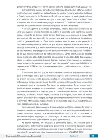 Diversidade Diferentes, não Desiguais 2 Capítulo 18 192
pelos Senhores, preguiçoso, porém apto ao trabalho pesado. (BORGES,2002, p. 45)
Outros teóricos racistas como Bernier, Gobineau, Chamberlain e Darwin também
contribuíram com suas teorias e classificação da espécie humana, valendo o destaque
a Darwin, com a teoria do Darwinismo Social, que se baseia na ideologia de culturas
e sociedades inferiores a outras, em que o “mais apto” ou o “mais adaptável” deve
sobreviver e se sobressair em comparação aos outros. O Darwinismo social é debatido
até hoje e é considerado um dos marcos teóricos da teoria Eugenista.
A teoria Eugenista é, de modo simplificado, a teoria baseada na existência de
uma raça superior branca destinada ao poder e à ascensão tanto econômica quanto
social, enquanto as demais raças seriam destinadas geneticamente á servir. Não
era possível falar em ascensão de classes, uma vez que a divisão era baseada em
critérios genético-biológicos. Essa teoria também acredita que a miscigenação é
um processo degradante e destruidor que levaria a degeneração da população, os
teóricos acreditavam que a relação entre indivíduos de diferentes raças faria com que
as características inferiores passassem a ser predominantes na população, reduzindo-
os ao que alguns chamavam de “rebanho humano”. Sendo assim, para os adeptos
dessa teoria uma sociedade destinada ao progresso é uma sociedade de população,
ideias e cultura predominantemente branca, quando “mais branca” a sociedade,
maior a chance de progresso, quanto “mais miscigenada”, maior a probabilidade de
degeneração. (PETEAN, 2013). A teoria eugenista é considerada um marco teórico do
nazismo.
É importante destacar que as teorias racistas serviam de embasamento teórico
para a dominação social que era exercida na época. Em sua maioria as teorias são
de origem europeia, sendo, portanto, criadas em um contexto de expansão marítima
colonizadora para os demais locais do globo terrestre, estamos diante de um período
de expansionismo e dominação. Por tanto, as teorias racistas foram usadas como
justificativa para a suposta superioridade da população europeia e para a sua suposta
predestinação genética e religiosa para a dominação das demais civilizações, em
destaque, a africana, maioria negra, a asiática e a indígena, todos eles, de acordo
com os critérios de classificação por raça, seriam teoricamente inferiores e destinados
a servir aos interesses da raça dominante e predestinada ao poder, a raça branca, ou,
mais especificamente, os europeus.
Com o advento dos avanços na área de estudos genéticos e sociais, foi possível
superar a maioria das teorias racista, comprovando que aspectos genético-biológicos
podem determinar relativas características individuais, mas que não podem servir de
embasamento para separação ou classificação de pessoas, nem como fundamento
para determinação da posição social ocupada pelo indivíduo.
As teorias racistas, em destaque o darwinismo social, em conjunto com o
evolucionismo, determinismo geográfico, positivismo e iluminismo deixaram marcas
profundas na estrutura social global, algumas, presentes até hoje. A marca com maior
perpetuação na sociedade atual é notadamente o racismo. (SANTOS, 2002)
 