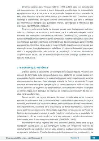 Diversidade Diferentes, não Desiguais 2 Capítulo 18 193
O termo racismo para Tzvetan Todorov (1993, p.107) pode ser considerado
sob duas vertentes, na primeira, o termo designaria uma ideologia de superioridade
de determinada raça sobre outra e na segunda ele designa um comportamento de
ódio e/ou desprezo para com outra pessoa por critérios de raça. O racismo como
ideologia é denominado por alguns autores como racialismo, que seria a ideologia
da determinação biológica das qualidades morais, psicológicas e intelectuais dos
indivíduos (GUIMARÃES, 2002,p.51).
O racismo pode se manifestar de diversas formas, tanto diretas quanto indiretas,
valendo o destaque para o racismo institucional que é aquele realizado pela própria
estrutura das instituições, com destaque, o Estado. Carvalho (2005) considera que o
Estado compactua historicamente com o contexto de racismo institucional e que uma
das maneiras que isso se configura é através do uso de políticas iguais para contextos
populacionais diferentes, para o autor a implementação de políticas universalistas que
não englobem as divergências entre os indivíduos, principalmente aquelas que surgem
devido a segregação racial, são políticas de perpetuação do racismo institucional.
As políticas em saúde, são um exemplo de políticas com presença considerável de
racismo institucional.
3 | 	A CONSTRUÇÃO HISTÓRICA
O Brasil colônia é tipicamente um exemplo de sociedade racista. Vivíamos um
cenário de dominação pela coroa portuguesa que, adotando as teorias racistas em
ascensão na Europa, acreditava na sua predestinação e superioridade quanto às raças
não consideradas brancas. Essa ideologia advinda da Europa através de Portugal
serviu de embasamento para a perpetuação do sistema escravista no Brasil, uma vez
que os Senhores de engenho, por serem brancos, consideravam-se como superiores
às demais raças, com destaque os negros e os indígenas que serviram de mão-de-
obra para suas fazendas.
Nesse sentido, os negros escravos não eram considerados seres humanos
dotados de sentimentos e de um sistema biológico passível de adoecimento, os negros
escravos, maioria dos que habitavam o Brasil, eram considerados como mercadoria e,
consequentemente, sua morte seria prejuízo para os donos das fazendas. É provável
que a partir desses dados uma interpretação superficial conclua que os senhores de
fazenda proporcionavam acesso à saúde (médicos, medicamentos e qualidade de
vida) visando não ter prejuízos e lucrar cada vez mais com o trabalho dos escravos.
Infelizmente, essa é uma interpretação errada. (BARBOSA, 2013)
Inicialmente o tráfico negreiro era uma atividade lucrativa, tanto para os que
realizavam quanto para os que compravam. Existia um verdadeiro “exército de
reserva” pronto para substituir por um valor acessível qualquer déficit na quantidade
de escravos trabalhando. Essa facilidade de substituição ocasionou um abandono da
 