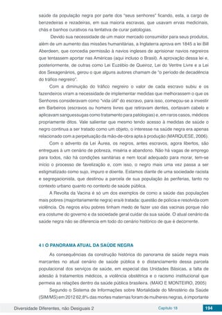 Diversidade Diferentes, não Desiguais 2 Capítulo 18 194
saúde da população negra por parte dos “seus senhores” ficando, esta, a cargo de
benzedeiras e rezadeiras, em sua maioria escravas, que usavam ervas medicinais,
chás e banhos curativos na tentativa de curar patologias.
Devido sua necessidade de um maior mercado consumidor para seus produtos,
além de um aumento das missões humanitárias, a Inglaterra aprova em 1845 a lei Bill
Aberdeen, que concedia permissão à navios ingleses de aprisionar navios negreiros
que tentassem aportar nas Américas (aqui incluso o Brasil). A aprovação dessa lei e,
posteriormente, de outras como Lei Euzébio de Queiroz, Lei do Ventre Livre e a Lei
dos Sexagenários, gerou o que alguns autores chamam de “o período de decadência
do tráfico negreiro”.
Com a diminuição do tráfico negreiro o valor de cada escravo subiu e os
fazendeiros viram a necessidade de implementar medidas que melhorassem o que os
Senhores consideravam como “vida útil” do escravo, para isso, começou-se a investir
em Barbeiros (escravos ou homens livres que retiravam dentes, cortavam cabelo e
aplicavam sanguessugas como tratamento para patologias) e, em raros casos, médicos
propriamente ditos. Vale salientar que mesmo tendo acesso à medidas de saúde o
negro continua a ser tratado como um objeto, o interesse na saúde negra era apenas
relacionado com a perpetuação da mão-de-obra apta à produção (MARQUESE, 2006).
Com o advento da Lei Áurea, os negros, antes escravos, agora libertos, são
entregues à um cenário de pobreza, miséria e abandono. Não há vagas de emprego
para todos, não há condições sanitárias e nem local adequado para morar, tem-se
início o processo de favelização e, com isso, o negro mais uma vez passa a ser
estigmatizado como sujo, impuro e doente. Estamos diante de uma sociedade racista
e segregacionista, que destinou a parcela de sua população às periferias, tanto no
contexto urbano quanto no contexto de saúde pública.
A Revolta da Vacina é só um dos exemplos de como a saúde das populações
mais pobres (majoritariamente negra) era/é tratada: questão de polícia e resolvida com
violência. Os negros e/ou pobres tinham medo de fazer uso das vacinas porque não
era costume do governo e da sociedade geral cuidar da sua saúde. O atual cenário da
saúde negra não se diferencia em todo do cenário histórico de que é decorrente.
4 | 	O PANORAMA ATUAL DA SAÚDE NEGRA
As consequências da construção histórica do panorama de saúde negra mais
marcantes no atual cenário de saúde pública é o distanciamento dessa parcela
populacional dos serviços de saúde, em especial das Unidades Básicas, a falta de
adesão à tratamentos médicos, a violência obstétrica e o racismo institucional que
permeia as relações dentro da saúde pública brasileira. (MAIO E MONTEIRO, 2005)
Segundo o Sistema de Informações sobre Mortalidade do Ministério da Saúde
(SIM/MS) em 2012 62,8% das mortes maternas foram de mulheres negras, é importante
 