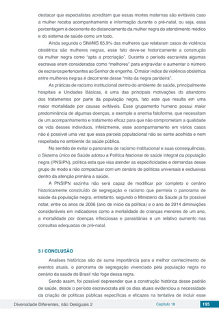 Diversidade Diferentes, não Desiguais 2 Capítulo 18 195
destacar que especialistas acreditam que essas mortes maternas são evitáveis caso
a mulher receba acompanhamento e informação durante o pré-natal, ou seja, essa
porcentagem é decorrente do distanciamento da mulher negra do atendimento médico
e do sistema de saúde como um todo.
Ainda segundo o SIM/MS 65,9% das mulheres que relataram casos de violência
obstétrica são mulheres negras, esse fato deve-se historicamente a construção
da mulher negra como “apta a procriação”. Durante o período escravista algumas
escravas eram consideradas como “melhores” para engravidar e aumentar o número
de escravos pertencentes ao Senhor de engenho. O maior índice de violência obstétrica
entre mulheres negras é decorrente desse “mito da negra parideira”.
As práticas de racismo institucional dentro do ambiente de saúde, principalmente
hospitais e Unidades Básicas, é uma das principais motivações do abandono
dos tratamentos por parte da população negra, fato este que resulta em uma
maior mortalidade por causas evitáveis. Esse grupamento humano possui maior
predominância de algumas doenças, a exemplo a anemia falciforme, que necessitam
de um acompanhamento e tratamento eficaz para que não comprometam a qualidade
de vida desses indivíduos, infelizmente, esse acompanhamento em vários casos
não é possível uma vez que essa parcela populacional não se sente acolhida e nem
respeitada no ambiente da saúde pública.
No sentido de evitar o panorama de racismo institucional e suas consequências,
o Sistema único de Saúde adotou a Política Nacional de saúde integral da população
negra (PNSIPN), política esta que visa atender as especificidades e demandas desse
grupo de modo a não compactuar com um cenário de políticas universais e exclusivas
dentro da atenção primária a saúde.
A PNSIPN sozinha não será capaz de modificar por completo o cenário
historicamente construído de segregação e racismo que permeia o panorama de
saúde da população negra, entretanto, segundo o Ministério da Saúde já foi possível
notar, entre os anos de 2006 (ano de início da política) e o ano de 2014 diminuições
consideráveis em indicadores como a mortalidade de crianças menores de um ano,
a mortalidade por doenças infecciosas e parasitárias e um relativo aumento nas
consultas adequadas de pré-natal.
5 | 	CONCLUSÃO
Analises históricas são de suma importância para o melhor conhecimento de
eventos atuais, o panorama de segregação vivenciado pela população negra no
cenário da saúde do Brasil não foge dessa regra.
Sendo assim, foi possível depreender que a construção histórica desse padrão
de saúde, desde o período escravocrata até os dias atuais evidenciou a necessidade
da criação de políticas públicas específicas e eficazes na tentativa de incluir esse
 
