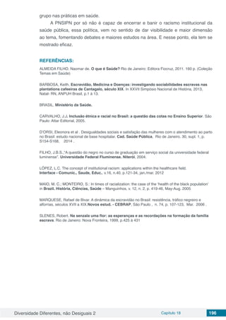 Diversidade Diferentes, não Desiguais 2 Capítulo 18 196
grupo nas práticas em saúde.
A PNSIPN por só não é capaz de encerrar e banir o racismo institucional da
saúde pública, essa política, vem no sentido de dar visibilidade e maior dimensão
ao tema, fomentando debates e maiores estudos na área. E nesse ponto, ela tem se
mostrado eficaz.
REFERÊNCIAS:
ALMEIDA FILHO. Naomar de. O que é Saúde? Rio de Janeiro: Editora Fiocruz, 2011. 160 p. (Coleção
Temas em Saúde)
BARBOSA, Keith. Escravidão, Medicina e Doenças: investigando sociabilidades escravas nas
plantations cafeeiras de Cantagalo, século XIX. In XXVII Simpósio Nacional de História, 2013,
Natal- RN, ANPUH Brasil, p.1 à 13.
BRASIL. Ministério da Saúde.
CARVALHO, J.J. Inclusão étnica e racial no Brasil: a questão das cotas no Ensino Superior. São
Paulo: Attar Editorial, 2005.
D’ORSI, Eleonora et al . Desigualdades sociais e satisfação das mulheres com o atendimento ao parto
no Brasil: estudo nacional de base hospitalar. Cad. Saúde Pública,  Rio de Janeiro. 30, supl. 1, p.
S154-S168,    2014 .  
FILHO, J.B.S.,“A questão do negro no curso de graduação em serviço social da universidade federal
luminense”. Universidade Federal Fluminense. Niterói, 2004.
LÓPEZ, L.C. The concept of institutional racism: applications within the healthcare field.
Interface - Comunic., Saude, Educ., v.16, n.40, p.121-34, jan./mar. 2012
MAIO, M. C.; MONTEIRO, S.: In times of racialization: the case of the ‘health of the black population’
in Brazil. História, Ciências, Saúde – Manguinhos, v. 12, n. 2, p. 419-46, May-Aug. 2005
MARQUESE, Rafael de Bivar. A dinâmica da escravidão no Brasil: resistência, tráfico negreiro e
alforrias, séculos XVII a XIX.Novos estud. - CEBRAP, São Paulo ,  n. 74, p. 107-123,  Mar.  2006 .  
SLENES, Robert. Na senzala uma flor: as esperanças e as recordações na formação da família
escrava. Rio de Janeiro: Nova Fronteira, 1999, p.425 à 431
 