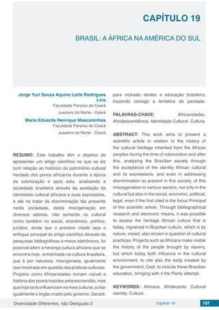 Diversidade Diferentes, não Desiguais 2 Capítulo 19 197
CAPÍTULO 19
BRASIL: A ÁFRICA NA AMÉRICA DO SUL
Jorge Yuri Souza Aquino Leite Rodrigues
Lins
Faculdade Paraíso do Ceará
Juazeiro do Norte - Ceará
Maria Eduarda Henrique Mascarenhas
Faculdade Paraíso do Ceará
Juazeiro do Norte - Ceará
RESUMO: Este trabalho têm o objetivo de
apresentar um artigo científico no que se diz
com relação ao histórico do patrimônio cultural
herdado dos povos africanos durante a época
da colonização e após esta, analisando a
sociedade brasileira através da aceitação da
identidade cultural africana e suas expressões,
e até no tratar da discriminação tão presente
nesta sociedade, desta miscigenação em
diversos setores, não somente no cultural
como também no social, econômico, político,
jurídico, ainda que o primeiro citado seja o
enfoque principal do artigo científico.Através de
pesquisas bibliográficas e meios eletrônicos, foi
possível aferir a herança cultura africana que se
encontra hoje, entranhada na cultura brasileira,
que é por natureza, miscigenada, igualmente
isso mostrado em questão das práticas culturais.
Projetos como Africanidades tornam visível a
história dos povos trazidos pela escravidão, mas
quehojetantoinfluenciamnomeiocultural,acitar
igualmente o órgão criado pelo governo, Secadi,
para inclusão destes a educação brasileira,
trazendo consigo a tentativa de paridade.
PALAVRAS-CHAVE: Africanidades.
Afrodescendência. Identidade Cultural. Cultura.
ABSTRACT: This work aims to present a
scientific article in relation to the history of
the cultural heritage inherited from the African
peoples during the time of colonization and after
this, analyzing the Brazilian society through
the acceptance of the identity African cultural
and its expressions, and even in addressing
discrimination so present in this society, of this
miscegenation in various sectors, not only in the
cultural but also in the social, economic, political,
legal, even if the first cited is the focus Principal
of the scientific article. Through bibliographical
research and electronic means, it was possible
to assess the heritage African culture that is
today, ingrained in Brazilian culture, which is by
nature, mixed, also shown in question of cultural
practices. Projects such asAfricans make visible
the history of the people brought by slavery,
but which today both influence in the cultural
environment, to cite also the body created by
the government, Cadi, to include these Brazilian
education, bringing with it the Parity attempt.
KEYWORDS: Africans. Afridecents. Cultural
identity. Culture.
 